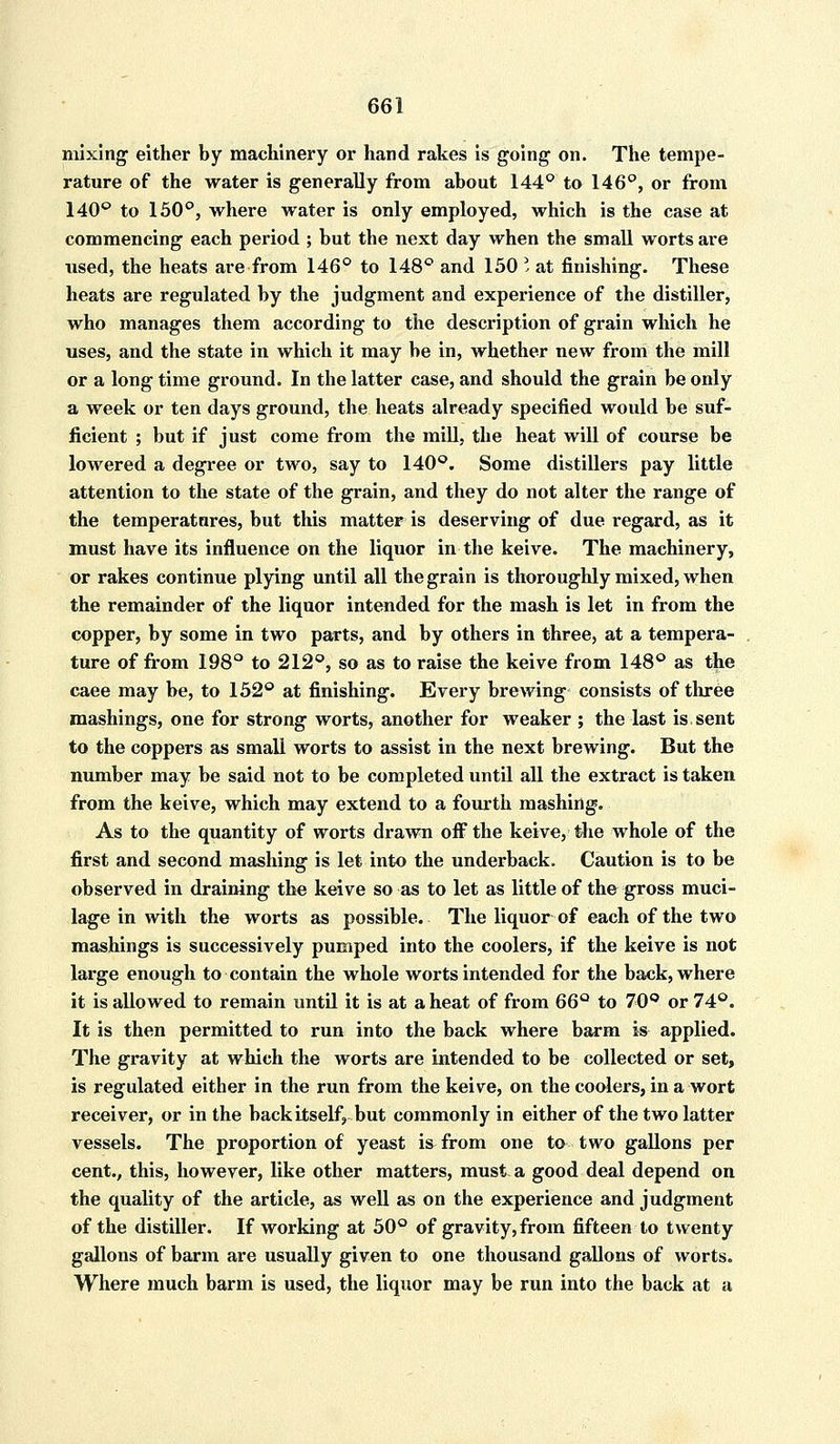 mixing either by machinery or hand rakes is going on. The tempe- rature of the water is generally from about 144° to 146°, or from 140° to 150°, where water is only employed, which is the case at commencing each period ; but the next day when the small worts are used, the heats are from 146° to 148° and 150 I at finishing. These heats are regulated by the judgment and experience of the distiller, who manages them according to the description of grain which he uses, and the state in which it may be in, whether new from the mill or a long time ground. In the latter case, and should the grain be only a week or ten days ground, the heats already specified would be suf- ficient ; but if just come from the mill, the heat will of course be lowered a degree or two, say to 140°. Some distillers pay little attention to the state of the grain, and they do not alter the range of the temperatures, but this matter is deserving of due regard, as it must have its influence on the liquor in the keive. The machinery, or rakes continue plying until all the grain is thoroughly mixed, when the remainder of the liquor intended for the mash is let in from the copper, by some in two parts, and by others in three, at a tempera- ture of from 198° to 212°, so as to raise the keive from 148° as the caee may be, to 152° at finishing. Every brewing consists of three mashings, one for strong worts, another for weaker ; the last is,sent to the coppers as small worts to assist in the next brewing. But the number may be said not to be completed until all the extract is taken from the keive, which may extend to a fourth mashing. As to the quantity of worts drawn off the keive, the whole of the first and second mashing is let into the underback. Caution is to be observed in draining the keive so as to let as little of the gross muci- lage in with the worts as possible. The liquor of each of the two mashings is successively pumped into the coolers, if the keive is not large enough to contain the whole worts intended for the back, where it is allowed to remain until it is at a heat of from 66Q to 70° or 74°. It is then permitted to run into the back where barm is- applied. The gravity at which the worts are intended to be collected or set, is regulated either in the run from the keive, on the coolers, in a wort receiver, or in the back itself, but commonly in either of the two latter vessels. The proportion of yeast is from one to two gallons per cent., this, however, like other matters, must- a good deal depend on the quality of the article, as well as on the experience and judgment of the distiller. If working at 50° of gravity, from fifteen to twenty gallons of barm are usually given to one thousand gallons of worts. Where much barm is used, the liquor may be run into the back at a