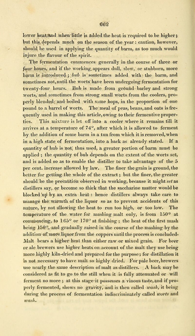 lower heat/and .when'little is added the heat is required to he higher; hut this, depends much on the season of the year : caution, however, should he used in applying the quantity of barm, as too much would injure the flavour of the spirit. The fermentation commences generally in the course of three or four hours, and if the working, appears dull, slow,' or stubborn, more barm is -introduced ;bub is sometimes added with; the barm, and sometimes not, until the worts have been undergoing fermentation for twenty-four hours. Bub is made from grOmid barley and strong worts, and sometimes from strong small worts from the coolers, pro- perly blended;; and boiled with some hops, in the proportion of one pound to a barrel of worts. The meal of peas, beans, and oats is fre- quently used in making this article, owing to their fermentive proper- ties. This mixture is let off into a cooler where it remains till it arrives at a temperature of 74°, after which it is allowed to ferment by the addition of some barm in a tun from which it is removed, when in a high state of fermentation, into a back as already stated. If a quantity of bub is not; thus used, a greater portion of barm must be applied ; the quantity Of bub depends on the extent of the worts set, and is added so as to enable the distiller to take advantage of the 5 per cent, increase allowed by law. The finer the grain is ground, the better for getting the whole of the extract; but the finer, the greater should be the precaution observed in working, because it mights as distillers say, or become so thick that the saccharine matter would be blocked np by an extra heat : hence distillers always take care to manage the Avarmth of the liquor so as to prevent accidents of this nature, by not allowing the heat to run too high, or too low. The temperature of the water for mashing malt only, is from 150Q at commencing, to 1 65° or 170° at finishing ; the heat of the first mash being 150°, and gradually raised in the course of the mashing by the addition of more, liquor from the coppers until the process is concluded- Malt bears a higher heat than either raw or mixed grain. For beer or ale brewers use higher heats on account of the malt they use being more highly kiln-dried and prepared for the purpose; for distillation it is not necessary to have malt so highly dried. For pale beer, brewers use nearly the same description of malt as distillers. A back may be considered as fit to go to the still when it is fully attenuated or will ferment no more ; at this stage-it possesses a vinous taste, and if pro- perly fermented, shows no gravity, and is then called wash, it being during the process of fermentation indiscriminately called worts and wash,.