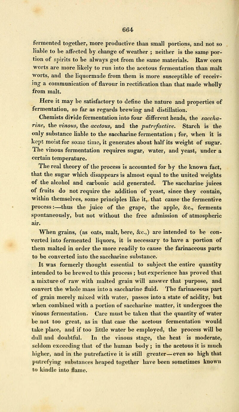 fermented together, more productive than small portions, and not so liable to be affected by change of weather ; neither is the samp por- tion of spirits to be always got from the same materials. Raw corn worts are more likely to run into the acetous fermentation than malt worts, and the liquormade from them is more susceptible of receiv- ing a communication of flavour in rectification than that made wholly from malt. Here it may be satisfactory to define the nature and properties of fermentation, so far as regards brewing and distillation. Chemists divide fermentation into four different heads, the saccha- rine, the vinous, the acetous, and the putrefactive. Starch is the only substance liable to the saccharine fermentation ; for, when it is kept moist for some time, it generates about half its weight of sugar. The vinous fermentation requires sugar, water, and yeast, under a certain temperature. The real theory of the process is accounted for by the known fact, that the sugar which disappears is almost equal to the united weights of the alcohol and carbonic acid generated. The saccharine juices of fruits do not require the addition of yeast, since they contain, within themselves, some principles like it, that cause the fermentive process:—thus the juice of the grape, the apple, &c, ferments spontaneously, but not without the free admission of atmospheric air. When grains, (as oats, malt, bere, &c.,) are intended to be con- verted into fermented liquors, it is necessary to have a portion of them malted in order the more readily to cause the farinaceous parts to be converted into the saccharine substance. It was formerly thought essential to subject the entire quantity intended to be brewed to this process ; but experience has proved that a mixture of raw with malted grain will answer that purpose, and convert the whole mass into a saccharine fluid. The farinaceous part of grain merely mixed with water, passes into a state of acidity, but when combined with a portion of saccharine matter, it undergoes the vinous fermentation. Care must be taken that the quantity of water be not too great, as in that case the acetous fermentation would take place, and if too little water be employed, the process will be dull and doubtful. In the vinous stage, the heat is moderate, seldom exceeding that of the human body ; in the acetous it is much higher, aud in the putrefactive it is still greater—even so high that putrefying substances heaped together have been sometimes known to kindle into flame.