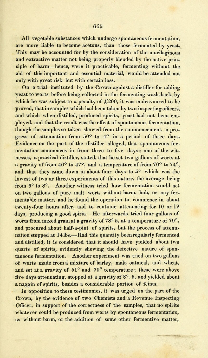 All vegetable substances which undergo spontaneous fermentation, are more liable to become acetous, than those fermented by yeast. This may be accounted for by the consideration of the mucilaginous and extractive matter not being properly blended by the active prin- ciple of barm—hence, were it practicable, fermenting without the aid of this important and essential material, would be attended not only with great risk but with certain loss. On a trial instituted by the Crown against a distiller for adding yeast to worts before being collected in the fermenting wash-back, by which he was subject to a penalty of £200, it was endeavoured to be proved, that in samples which had been taken by two inspecting officers, and which when distilled, produced spirits, yeast had not been em- ployed, and that the result was the effect of spontaneous fermentation, though the samples so taken showed from the commencement, a pro- gress of attenuation from 50° to 4° in a period of three days. .Evidence on the part of the distiller alleged, that spontaneous fer- mentation commences in from three to five days; one of the wit- nesses, a practical distiller, stated, that he set two gallons of worts at a gravity of from 46° to 47°, and a temperature of from 70° to 74°, and that they came down in about four days to 5° which was the lowest of two or three experiments of this nature, the average being from 6° to 8°. Another witness tried how fermentation would act on two gallons of pure malt wort, without barm, bub, or any fer- mentable matter, and he found the operation to commence in about twenty-four hours after, and to continue attenuating for 10 or 12 days, producing a good spirit. He afterwards tried four gallons of worts from mixed grain at a gravity of 78° 5, at a temperature of 79°, and procured about half-a-pint of spirits, but the process of attenu- nation stopped at 141bs.—Had this quantity been regularly fermented and distilled, it is considered that it should have yielded about two quarts of spirits, evidently shewing the defective nature of spon- taneous fermentation. Another experiment was tried on two gallons of worts made from a mixture of barley, malt, oatmeal, and wheat, and set at a gravity of 51° and 70° temperature; these were above five days attenuating, stopped at a gravity of 8°. 5, and yielded about a naggin of spirits, besides a considerable portion of feints. In opposition to these testimonies, it was urged on the part of the Crown, by the evidence of two Chemists and a Revenue Inspecting Officer, in support of the correctness of the samples, that no spirits whatever could be produced from worts by spontaneous fermentation, as without barm, or the addition of some other fermentive matter,