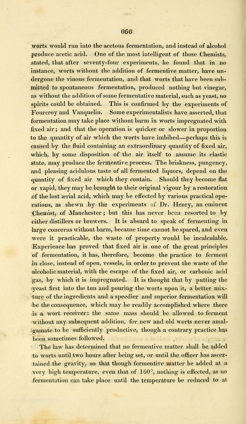 worts would run into the acetous fermentation, and instead of alcohol .produce acetic acid. One of the most intelligent of those Chemists, stated, that after seventy-four experiments, he found that in no instance, worts without the addition of fermentive matter, have un- dergone the vinous fermentation, and that worts that have been sub- mitted to spontaneous fermentation, produced nothing but vinegar, as without the addition of some fermentative material, such as yeast, no spirits could be obtained. This is confirmed by the experiments of Fourcroy and Vanquelin. Some experimentalists have asserted, that fermentation may take place without barm in worts impregnated with fixed air; and that the operation is quicker or slower in proportion to the quantity of air which the worts have imbibed—perhaps this is caused by the fluid containing an extraordinary quantity of fixed air, which, by some disposition of the air itself to assume its elastic state, may produce the fermentive process. The briskness, pungency, and pleasing acidulous taste of all fermented liquors, depend on the quantity of fixed air which they contain. Should they become flat or vapid, they may be brought to their original vigour by a restoration of the lost serial acid, which may be effected by various practical ope- rations, as shewn by the experiments of Dr. Henry, an eminent Chemist, of Manchester; but this has never been resorted to by either distillers or brewers. It is absurd to speak of fermenting in large concerns without barm, because time cannot be spared, and even were it practicable, the waste of property would be incalculable. Experience has proved that fixed air is one of the great principles of fermentation, it has, therefore, become the practice to ferment in close, instead of open, vessels, in order to prevent the waste of the alcoholic material, with the escape of the fixed ah', or carbonic acid gas, by which it is impregnated. It is thought that by putting the yeast first into the tun and pouring the worts upon it, a better mix- ture of the ingredients and a speedier and superior fermentation will be the consequence, which may be readily accomplished where there is a wort receiver: the same mass should bo allowed to ferment without any subsequent addition, for new and old worts never amal- gamate to be sufficiently productive, though a contrary practice has been sometimes followed. The law has determined that no fermentive matter shall be added to worts until two hours after being set, or until the officer has ascer- tained the gravity, so that though fermentive matter be added at a very high temperature, even that of 1G0°, nothing is effected, as no fermentation can take place until the temperature be reduced to at