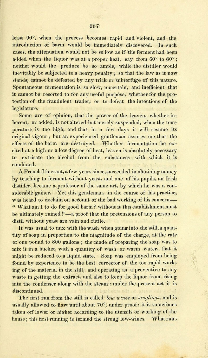 least 90°, when the process becomes rapid and violent, and the introduction of barm would be immediately discovered. In such cases, the attenuation woidd not be so low as if the ferment had been added when the liquor was at a proper heat, say from 60° to 80° : neither would the produce be so ample, while the distiller would inevitably be subjected to a heavy penalty ; so that the law as it now stands, cannot be defeated by any trick or subterfuge of this nature. Spontaneous fermentation is so slow, uncertain, and inefficient that it cannot be resorted to for any useful purpose, whether for the pro- tection of the fraudulent trader, or to defeat the intentions of the legislature. Some are of opinion, that the power of the leaven, whether in- herent, or added, is not altered but merely suspended, when the tem- perature is too high, and that in a few days it will resume its original vigour; but an experienced gentleman assures me that the effects of the barm are destroyed. Whether fermentation be ex- cited at a high or a low degree of heat, leaven is absolutely necessary to extricate the alcohol from the substances with which it is combined. A French Itinerant, a few years since, succeeded in obtaining money by teaching to ferment without yeast, and one of his pupils, an Irish distiller, became a professor of the same art, by which he was a con- siderable gainer. Yet this gentleman, in the course of his practice, was heard to exclaim on account of the bad working of his concern.—  What am I to do for good barm ? without it this establishment must be ultimately ruined !—a proof that the pretensions of any person to distil without yeast are vain and futile. It was usual to mix with the wash when going into the still, a quan- tity of soap in proportion to the magnitude of the charge, at the rate of one pound to 800 gallons ; the mode of preparing the soap was to mix it in a bucket, with a quantity of wash or warm water, that it might be reduced to a liquid state. Soap was employed from being found by experience to be the best corrector of the too rapid work- ing of the material in the still, and operating as a preventive to any waste in getting the extract, and also to keep the liquor from rising into the condenser along with the steam : under the present act it is discontinued. The first run from the still is called low wines or singlings, and is usually allowed to flow until about 70°, under proof: it is sometimes taken off lower or higher according to the utensils or working of the house; this first running is termed the strong low-wines. What runs