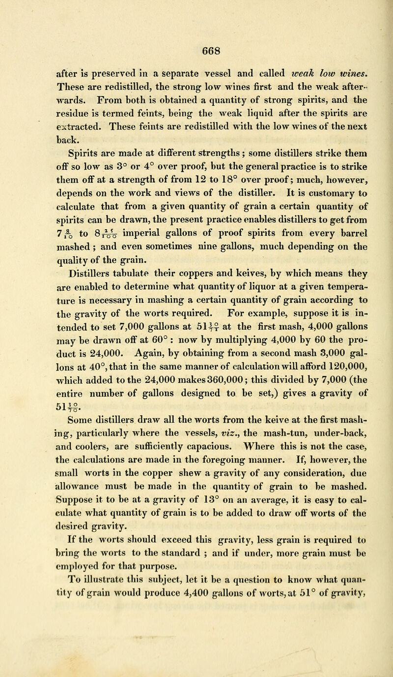 after is preserved in a separate vessel and called weak low wines. These are redistilled, the strong low wines first and the weak after- wards. From both is obtained a quantity of strong spirits, and the residue is termed feints, being the weak liquid after the spirits are extracted. These feints are redistilled with the low wines of the next back. Spirits are made at different strengths; some distillers strike them off so low as 3° or 4° over proof, but the general practice is to strike them off at a strength of from 12 to 18° over proof; much, however, depends on the work and views of the distiller. It is customary to calculate that from a given quantity of grain a certain quantity of spirits can be drawn, the present practice enables distillers to get from 7 *-0 to 8jVo imperial gallons of proof spirits from every barrel mashed ; and even sometimes nine gallons, much depending on the quality of the grain. Distillers tabulate their coppers and keives, by which means they are enabled to determine what quantity of liquor at a given tempera- ture is necessary in mashing a certain quantity of grain according to the gravity of the worts required. For example, suppose it is in- tended to set 7,000 gallons at 51^4 at the first mash, 4,000 gallons may be drawn off at 60° : now by multiplying 4,000 by 60 the pro- duct is 24,000. Again, by obtaining from a second mash 8,000 gal- lons at 40°, that in the same manner of calculation will afford 120,000, which added to the 24,000 makes 360,000; this divided by 7,000 (the entire number of gallons designed to be set,) gives a gravity of Mi o To* Some distillers draw all the worts from the keive at the first mash- ing, particularly where the vessels, viz., the mash-tun, under-back, and coolers, are sufficiently capacious. Where this is not the case, the calculations are made in the foregoing manner. If, however, the small worts in the copper shew a gravity of any consideration, due allowance must be made in the quantity of grain to be mashed. Suppose it to be at a gravity of 13° on an average, it is easy to cal- culate what quantity of grain is to be added to draw off worts of the desired gravity. If the worts should exceed this gravity, less grain is required to bring the worts to the standard ; and if under, more grain must be employed for that purpose. To illustrate this subject, let it be a question to know what quan- tity of grain would produce 4,400 gallons of worts,at 51° of gravity,