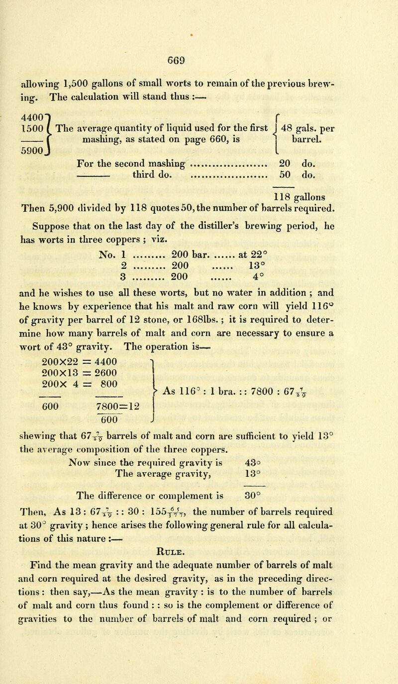 allowing 1,500 gallons of small worts to remain of the previous brew- ing. The calculation will stand thus :— 44001 f 1500 I The average quantity of liquid used for the first J 48 gals, per f mashing, as stated on page 660, is barrel. 5900 J I For the second mashing 20 do. third do 50 do. 118 gallons Then 5,900 divided by 118 quotes 50, the number of barrels required. Suppose that on the last day of the distiller's brewing period, he has worts in three coppers ; viz. No. 1 200 bar at 22° 2 200 13° 3 200 4° and he wishes to use all these worts, but no water in addition ; and he knows by experience that his malt and raw corn will yield 116° of gravity per barrel of 12 stone, or 1681bs.; it is required to deter- mine how many barrels of malt and corn are necessary to ensure a wort of 43° gravity. The operation is— 200X22 = 4400 1 200X13 = 2600 As 116°: lbra. :: 7800 : 67^ 200X 4 = 800 I 600 7800=12 I 600 J shewing that 67TV barrels of malt and corn are sufficient to yield 13° the average composition of the three coppers. Now since the required gravity is 43° The average gravity, 13° The difference or complement is 30° Then, As 13 : 67T7^ :: 30 : 155t6tjt? the number of barrels required at 30° gravity ; hence arises the following general rule for all calcula- tions of this nature :— Rule. Find the mean gravity and the adequate number of barrels of malt and corn required at the desired gravity, as in the preceding direc- tions : then say,—As the mean gravity : is to the number of barrels of malt and corn thus found : : so is the complement or difference of gravities to the number of barrels of malt and corn required ; or