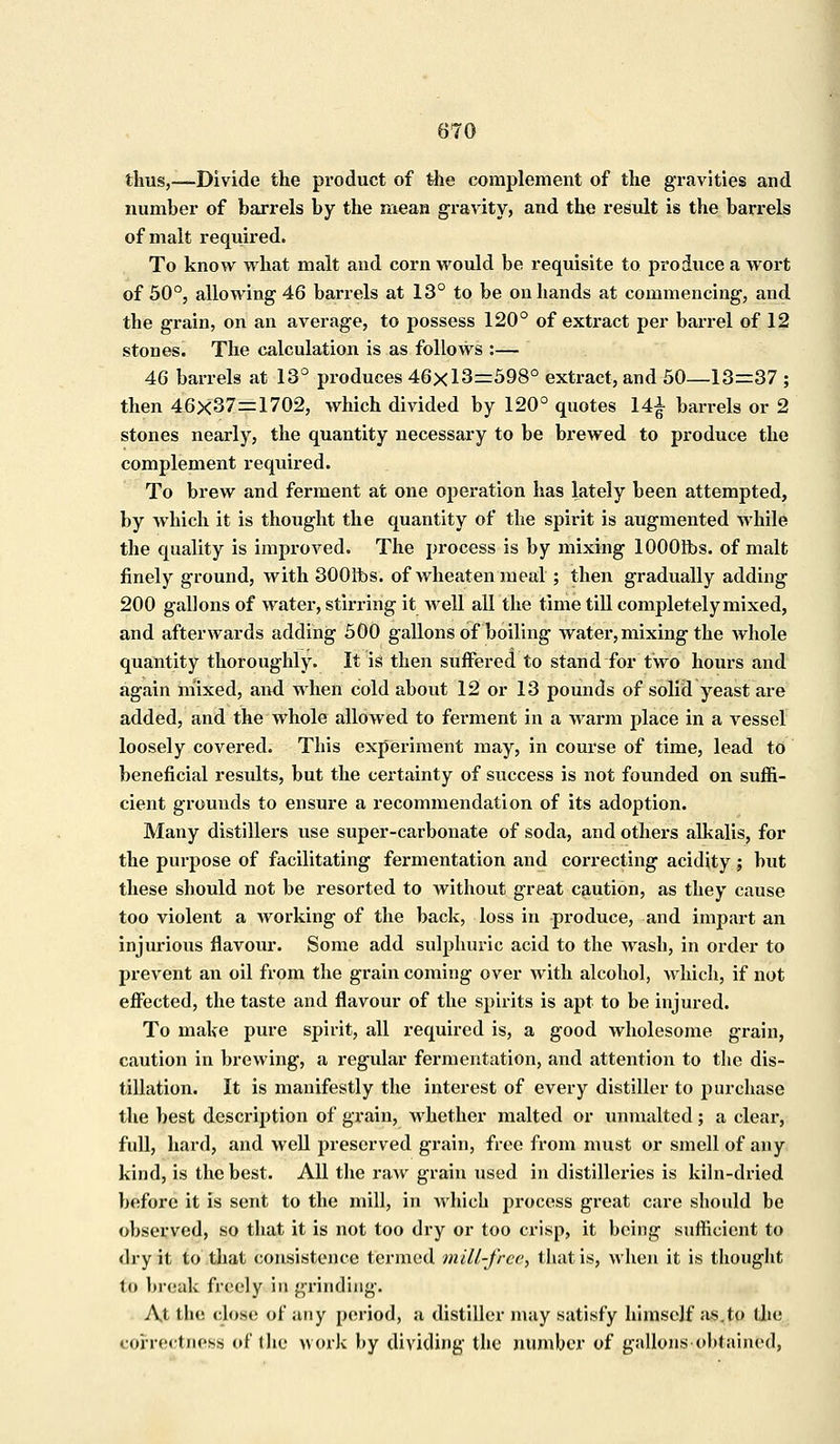 thus,—Divide the product of the complement of the gravities and number of barrels by the mean gravity, and the result is the barrels of malt required. To know what malt and corn would be requisite to produce a wort of 50°, allowing 46 barrels at 13° to be on hands at commencing, and the grain, on an average, to possess 120° of extract per barrel of 12 stones. The calculation is as follows :— 46 barrels at 13° produces 46x13=598° extract, and 50—13=37 ; then 46x37=1702, which divided by 120° quotes 14^ barrels or 2 stones nearly, the quantity necessary to be brewed to produce the complement required. To brew and ferment at one operation has lately been attempted, by which it is thought the quantity of the spirit is augmented while the quality is improved. The process is by mixing lOOOlbs. of malt finely ground, with 3001fos. of wheatenmeal ; then gradually adding 200 gallons of water, stirring it well all the time till completely mixed, and afterwards adding 500 gallons of boiling water, mixing the whole quantity thoroughly. It is then suffered to stand for two hours and again mixed, and when cold about 12 or 13 pounds of solid yeast are added, and the whole allowed to ferment in a warm place in a vessel loosely covered. This experiment may, in course of time, lead to beneficial results, but the certainty of success is not founded on suffi- cient grounds to ensure a recommendation of its adoption. Many distillers use super-carbonate of soda, and others alkalis, for the purpose of facilitating fermentation and correcting acidity ; but these should not be resorted to without great caution, as they cause too violent a working of the back, loss in produce, and impart an injurious flavour. Some add sulphuric acid to the wash, in order to prevent an oil from the grain coming over with alcohol, which, if not effected, the taste and flavour of the spirits is apt to be injured. To make pure spirit, all required is, a good wholesome grain, caution in brewing, a regular fermentation, and attention to the dis- tillation. It is manifestly the interest of every distiller to purchase the best description of grain, Avhether malted or unmalted ; a clear, full, hard, and well preserved grain, free from must or smell of any kind, is the best. All the raw grain used in distilleries is kiln-dried before it is sent to the mill, in which process great care should be observed, so that it is not too dry or too crisp, it being sufficient to dry it to that consistence termed mill-free, that is, when it is thought to break freely in grinding. At the close of any period, a distiller may satisfy himself as.to (lie correctness of the work by dividing the number of gallons obtained,