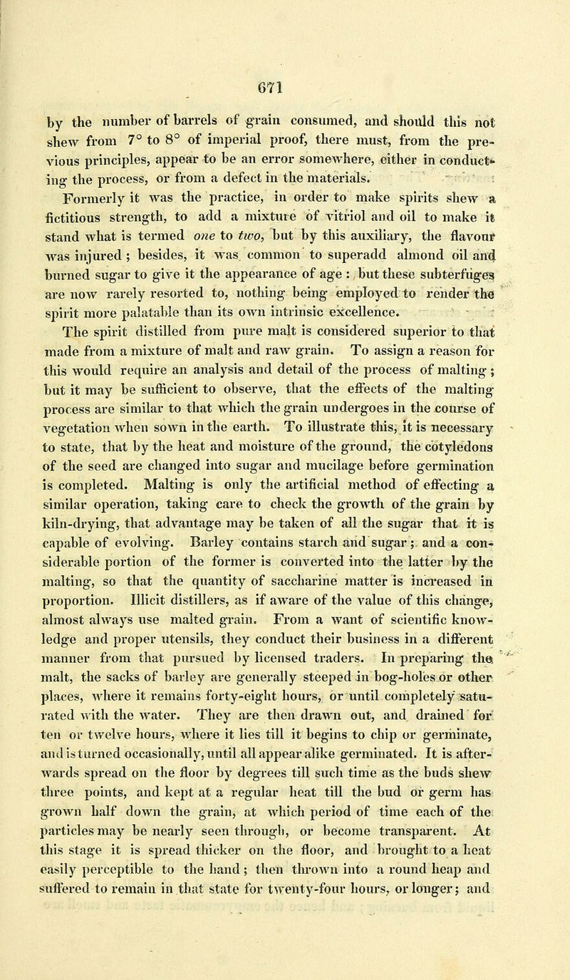 by the number of barrels of grain consumed, and should this not shew from 7° to 8° of imperial proof, there must, from the pre- vious principles, appear to be an error somewhere, either in conduct- ing the process, or from a defect in the materials. Formerly it was the practice, in order to make spirits shew a fictitious strength, to add a mixture of vitriol and oil to make it stand what is termed one to tico, but by this auxiliary, the flavour was injured ; besides, it was common to superadd almond oil and burned sugar to give it the appearance of age : but these subterfuges are now rarely resorted to, nothing being employed to render the spirit more palatable than its own intrinsic excellence. The spirit distilled from pure malt is considered superior to that made from a mixture of malt and raw grain. To assign a reason for this would require an analysis and detail of the process of malting; but it may be sufficient to observe, that the effects of the malting process are similar to that which the grain undergoes in the course of vegetation when sown in the earth. To illustrate this, it is necessary to state, that by the heat and moisture of the ground, the cotyledons of the seed are changed into sugar and mucilage before germination is completed. Malting is only the artificial method of effecting a similar operation, taking care to check the growth of the grain by kiln-drying, that advantage may be taken of all the sugar that it is capable of evolving. Barley contains starch and sugar; and a con- siderable portion of the former is converted into the latter by the malting, so that the quantity of saccharine matter is increased in proportion. Illicit distillers, as if aware of the value of this change, almost always use malted grain. From a want of scientific know- ledge and proper utensils, they conduct their business in a different manner from that pursued by licensed traders. In preparing the malt, the sacks of barley are generally steeped in bog-holes or other places, where it remains forty-eight hours, or until completely satu- rated with the water. They are then drawn out, and drained for ten or twelve hours, where it lies till it begins to chip or germinate, and is turned occasionally, until all appear alike germinated. It is after- wards spread on the floor by degrees till such time as the buds shew three points, and kept at a regular heat till the bud or germ has grown half down the grain, at which period of time each of the particles may be nearly seen through, or become transparent. At this stage it is spread thicker on the floor, and brought to a heat easily perceptible to the hand; then thrown into a round heap and suffered to remain in that state for twenty-four hours, or longer; and