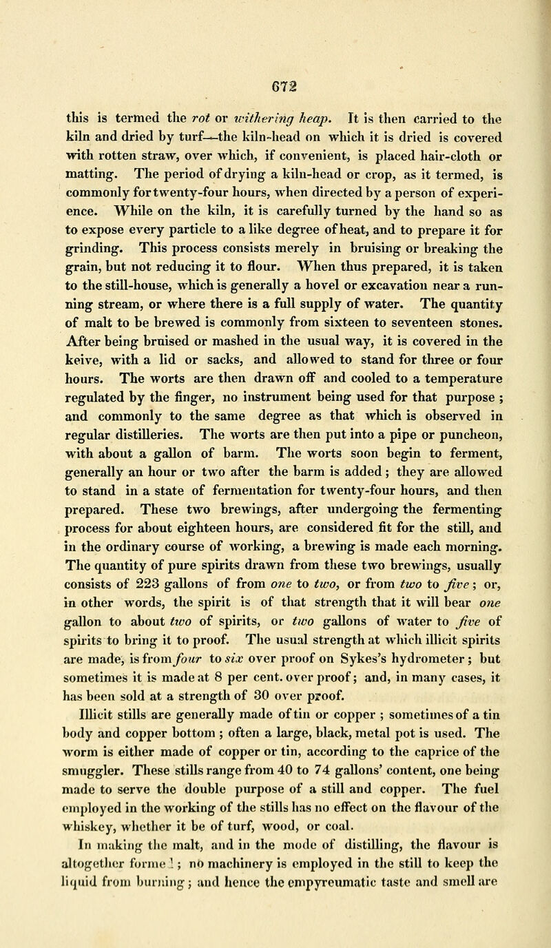 this is termed the rot or withering heap. It is then carried to the kiln and dried by turf—the kiln-head on which it is dried is covered with rotten straw, over which, if convenient, is placed hair-cloth or matting. The period of drying a kiln-head or crop, as it termed, is commonly for twenty-four hours, when directed by a person of experi- ence. While on the kiln, it is carefully turned by the hand so as to expose every particle to a like degree of heat, and to prepare it for grinding. This process consists merely in bruising or breaking the grain, but not reducing it to flour. When thus prepared, it is taken to the still-house, which is generally a hovel or excavation near a run- ning stream, or where there is a full supply of water. The quantity of malt to be brewed is commonly from sixteen to seventeen stones. After being bruised or mashed in the usual way, it is covered in the keive, with a lid or sacks, and allowed to stand for three or four hours. The worts are then drawn off and cooled to a temperature regulated by the finger, no instrument being used for that purpose ; and commonly to the same degree as that which is observed in regular distilleries. The worts are then put into a pipe or puncheon, with about a gallon of barm. The worts soon begin to ferment, generally an hour or two after the barm is added; they are allowed to stand in a state of fermentation for twenty-four hours, and then prepared. These two brewings, after undergoing the fermenting process for about eighteen hours, are considered fit for the still, and in the ordinary course of working, a brewing is made each morning. The quantity of pure spirits drawn from these two brewings, usually consists of 223 gallons of from one to two, or from two to jive; or, in other words, the spirit is of that strength that it will bear one gallon to about tivo of spirits, or two gallons of water to Jive of spirits to bring it to proof. The usual strength at which illicit spirits are made, is from four to six over proof on Sykes's hydrometer ; but sometimes it is made at 8 per cent, over proof; and, in many cases, it has been sold at a strength of 30 over proof. Illicit stills are generally made of tin or copper ; sometimes of a tin body and copper bottom ; often a large, black, metal pot is used. The worm is either made of copper or tin, according to the caprice of the smuggler. These stills range from 40 to 74 gallons' content, one being made to serve the double purpose of a still and copper. The fuel employed in the working of the stills has no effect on the flavour of the whiskey, whether it be of turf, wood, or coal. In innking the malt, and in the mode of distilling, the flavour is altogether forme 3; no machinery is employed in the still to keep the Liquid from burning; and hence the empyreumatic taste and smell are