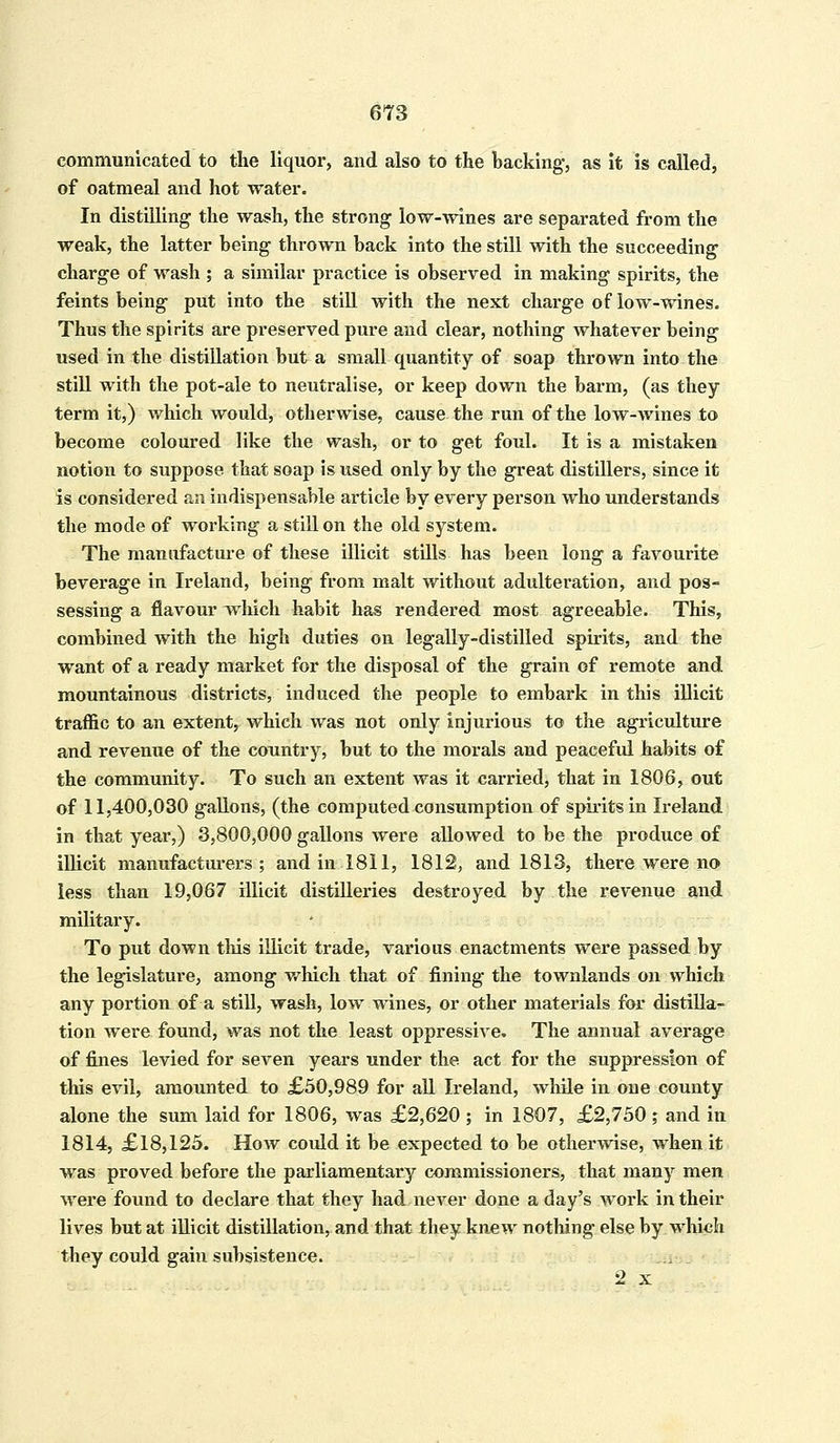 communicated to the liquor, and also to the backing, as it is called, of oatmeal and hot water. In distilling the wash, the strong low-wines are separated from the weak, the latter being thrown back into the still with the succeeding charge of wash ; a similar practice is observed in making spirits, the feints being put into the still with the next charge of low-wines. Thus the spirits are preserved pure and clear, nothing whatever being used in the distillation but a small quantity of soap thrown into the still with the pot-ale to neutralise, or keep down the barm, (as they term it,) which would, otherwise, cause the run of the low-wines to become coloured like the wash, or to get foul. It is a mistaken notion to suppose that soap is used only by the great distillers, since it is considered art indispensable article by every person who understands the mode of working a still on the old system. The manufacture of these illicit stills has been long a favourite beverage in Ireland, being from malt without adulteration, and pos- sessing a flavour which habit has rendered most agreeable. This, combined with the high duties on legally-distilled spirits, and the want of a ready market for the disposal of the grain of remote and mountainous districts, induced the people to embark in this illicit traffic to an extent, which was not only injurious to the agriculture and revenue of the country, but to the morals and peaceful habits of the community. To such an extent was it carried, that in 1806, out of 11,400,030 gallons, (the computed consumption of spirits in Ireland in that year,) 3,800,000 gallons were allowed to be the produce of illicit manufacturers ; and in1811, 1812, and 1813, there were no less than 19,067 illicit distilleries destroyed by the revenue and military. To put down this illicit trade, various enactments were passed by the legislature, among which that of fining the townlands on which any portion of a still, wash, low wines, or other materials for distilla- tion were found, was not the least oppressive. The annual average of fines levied for seven years under the act for the suppression of this evil, amounted to £50,989 for all Ireland, while in one county alone the sum laid for 1806, was £2,620 ; in 1807, £2,750 ; and in 1814, £18,125. How coidd it be expected to be otherwise, when it was proved before the parliamentary commissioners, that many men were found to declare that they had never done a day's work in their lives but at illicit distillation, and that they knew nothing else by which they could gain subsistence. 2 x