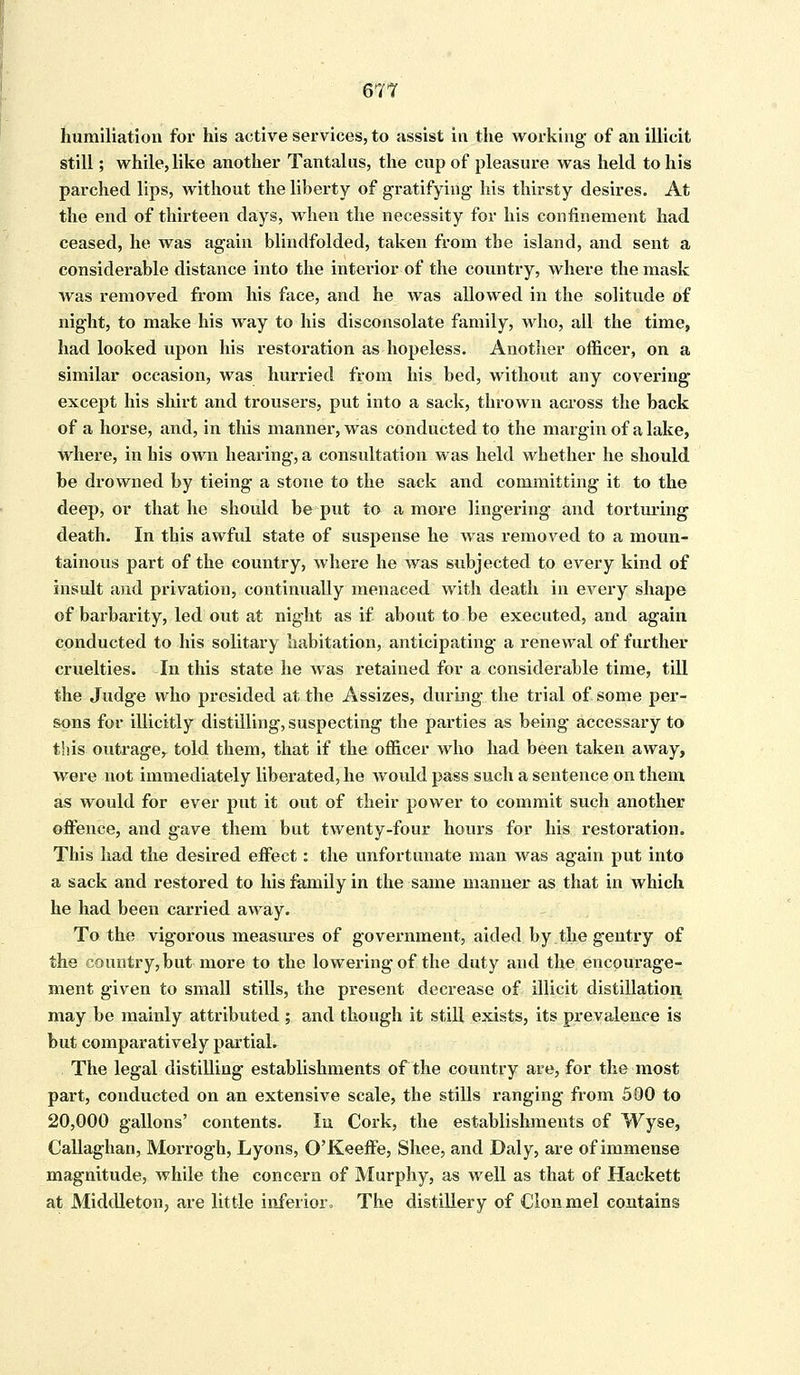 humiliation for his active services, to assist in the working of an illicit still; while, like another Tantalus, the cup of pleasure was held to his parched lips, without the liberty of gratifying his thirsty desires. At the end of thirteen days, when the necessity for his confinement had ceased, he was again blindfolded, taken from the island, and sent a considerable distance into the interior of the country, where the mask was removed from his face, and he was allowed in the solitude of night, to make his way to his disconsolate family, who, all the time, had looked upon his restoration as hopeless. Another officer, on a similar occasion, was hurried from his bed, without any covering except his shirt and trousers, put into a sack, thrown across the back of a horse, and, in this manner, was conducted to the margin of a lake, where, in his own hearing, a consultation was held whether he should be drowned by tieing a stone to the sack and committing it to the deep, or that he should be put to a more lingering and torturing death. In this awful state of suspense he was removed to a moun- tainous part of the country, where he was subjected to every kind of insult and privation, continually menaced with death in every shape of barbarity, led out at night as if about to be executed, and again conducted to his solitary habitation, anticipating a renewal of further cruelties. In this state he was retained for a considerable time, till the Judge who presided at the Assizes, during the trial of some per- sons for illicitly distilling, suspecting the parties as being accessary to this outrage,, told them, that if the officer who had been taken away, were not immediately liberated, he woidd pass such a sentence on them as would for ever put it out of their power to commit such another offence, and gave them but twenty-four hours for his restoration. This had the desired effect: the unfortunate man was again put into a sack and restored to his family in the same manner as that in which he had been carried away. To the vigorous measures of government, aided by.the gentry of the country, but more to the lowering of the duty and the encourage- ment given to small stills, the present decrease of illicit distillation may be mainly attributed ; and though it still exists, its prevalence is but comparatively partial. The legal distilling establishments of the country are, for the most part, conducted on an extensive scale, the stills ranging from 500 to 20,000 gallons' contents. In Cork, the establishments of Wyse, Callaghan, Morrogh, Lyons, O'Keeffe, Shee, and Daly, are of immense magnitude, while the concern of Murphy, as well as that of Hackett at Middleton, are little inferior, The distillery of Clonmel contains