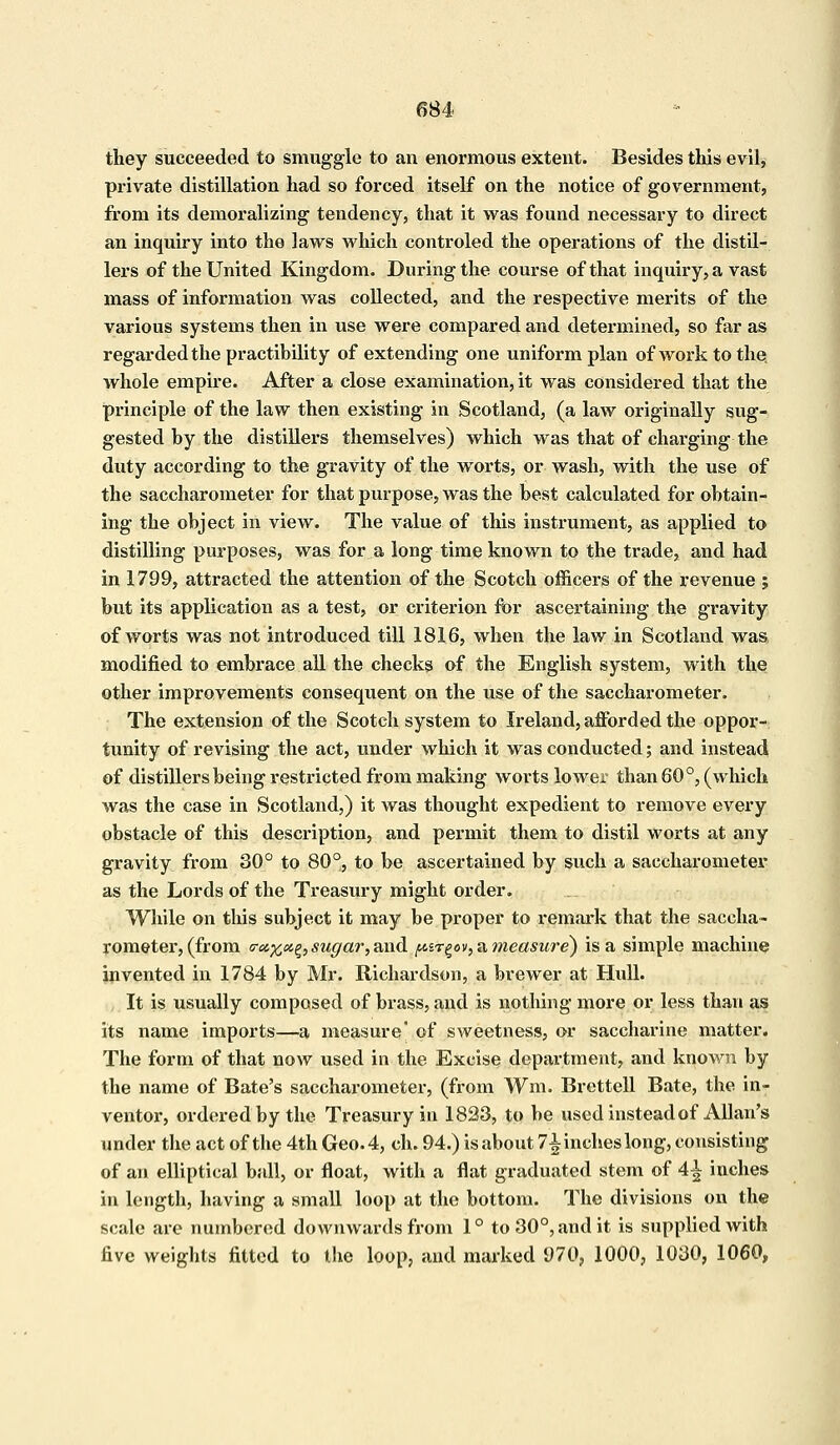 they succeeded to smuggle to an enormous extent. Besides this evil, private distillation had so forced itself on the notice of government, from its demoralizing tendency, that it was found necessary to direct an inquiry into the laws which controled the operations of the distil- lers of the United Kingdom. During the course of that inquiry, a vast mass of information was collected, and the respective merits of the various systems then in use were compared and determined, so far as regarded the practibility of extending one uniform plan of work to the whole empire. After a close examination, it was considered that the principle of the law then existing in Scotland, (a law originally sug- gested by the distillers themselves) which was that of charging the duty according to the gravity of the worts, or wash, with the use of the saccharometer for that purpose, was the best calculated for obtain- ing the object in view. The value of this instrument, as applied to distilling purposes, was for a long time known to the trade, and had in 1799, attracted the attention of the Scotch officers of the revenue ; but its application as a test, or criterion for ascertaining the gravity of worts was not introduced till 1816, when the law in Scotland was modified to embrace all the checks of the English system, with the other improvements consequent on the use of the saccharometer. The extension of the Scotch system to Ireland, afforded the oppor- tunity of revising the act, under which it was conducted; and instead of distillers being restricted from making worts lower than 60°, (which was the case in Scotland,) it was thought expedient to remove every obstacle of this description, and permit them to distil worts at any gravity from 30° to 80°, to be ascertained by such a saccharometer as the Lords of the Treasury might order. While on this subject it may be proper to remark that the saccha- rometer, (from <rcc%x£, sugar, and ^srgov, a measure) is a simple machine invented in 1784 by Mr. Richardson, a brewer at Hull. It is usually composed of brass, and is nothing more or less than as its name imports—a measure' of sweetness, or saccharine matter. The form of that now used in the Excise department, and known by the name of Bate's saccharometer, (from Wm. Brettell Bate, the in- ventor, ordered by the Treasury in 1823, to be used instead of Allan's under the act of the 4th Geo. 4, ch. 94.) is about 7\ inches long, consisting of an elliptical ball, or float, with a flat graduated stem of A\ inches in length, having a small loop at the bottom. The divisions on the scale are numbered downwards from 1° to 30°, and it is supplied with five weights fitted to the loop, and marked 970, 1000, 1030, 1060,