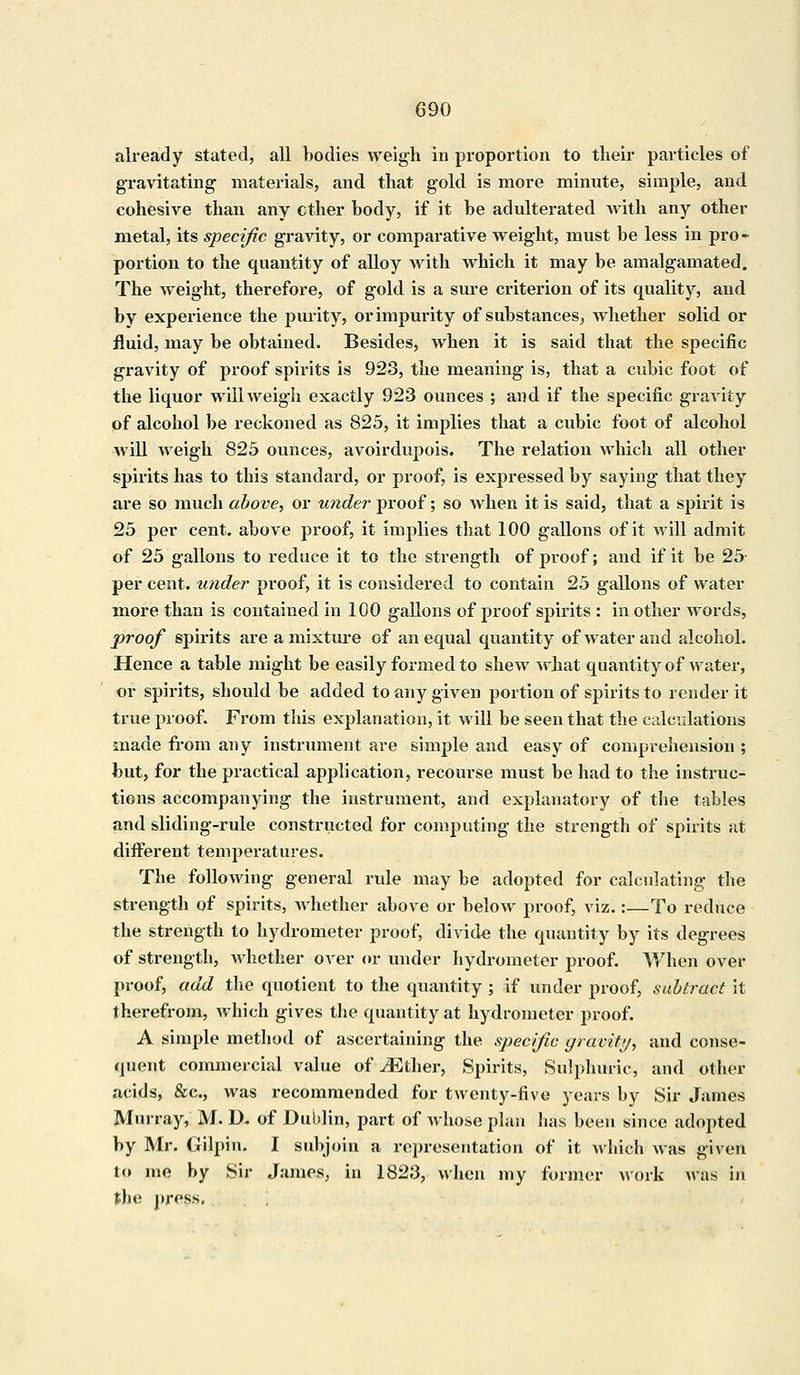 already stated, all bodies weigh in proportion to their particles of gravitating materials, and that gold is more minute, simple, and cohesive than any ether body, if it be adulterated with any other metal, its specific gravity, or comparative weight, must be less in pro- portion to the quantity of alloy with which it may be amalgamated. The weight, therefore, of gold is a sure criterion of its quality, and by experience the purity, or impurity of substances, whether solid or fluid, may be obtained. Besides, when it is said that the specific gravity of proof spirits is 923, the meaning is, that a cubic foot of the liquor will weigh exactly 923 ounces ; and if the specific gravity of alcohol be reckoned as 825, it implies that a cubic foot of alcohol will weigh 825 ounces, avoirdupois. The relation which all other spirits has to this standard, or proof, is expressed by saying that they are so much above., or under proof; so when it is said, that a spirit is 25 per cent, above proof, it implies that 100 gallons of it will admit of 25 gallons to reduce it to the strength of proof; and if it be 25- per cent, under proof, it is considered to contain 25 gallons of water more than is contained in 100 gallons of proof spirits : in other words, proof spirits are a mixture of an equal quantity of water and alcohol. Hence a table might be easily formed to shew what quantity of water, or spirits, should be added to any given portion of spirits to render it true proof. From this explanation, it will be seen that the calculations made from any instrument are simple and easy of comprehension ; but, for the practical application, recourse must be had to the instruc- tions accompanying the instrument, and explanatory of the tables and sliding-rule constructed for computing the strength of spirits at different temperatures. The following general rule may be adopted for calculating the strength of spirits, whether above or below proof, viz.:—To reduce the strength to hydrometer proof, divide the quantity by its degrees of strength, whether over or under hydrometer proof. When over proof, add the quotient to the quantity ; if under proof, subtract it therefrom, which gives the quantity at hydrometer proof. A simple method of ascertaining the specific gravity, and conse- quent commercial value of Mther, Spirits, Sulphuric, and other acids, &c, was recommended for twenty-five years by Sir James Murray, M. D. of Dublin, part of Avhose plan has been since adopted by Mr. Gilpin. I subjoin a representation of it which was given to me by Sir James, in 1823, when my former work was in the press,