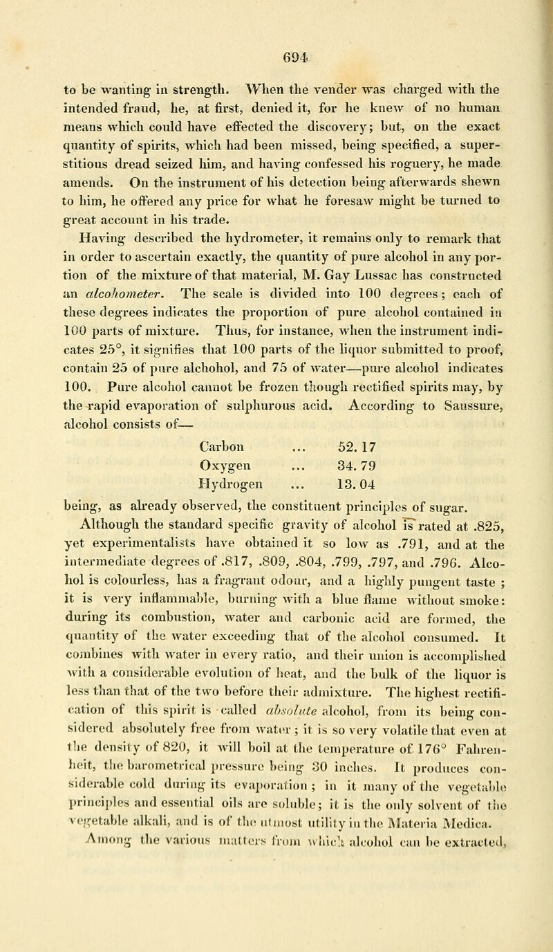 to be wanting in strength. When the vender was charged with the intended fraud, he, at first, denied it, for he knew of no human means which could have effected the discovery; but, on the exact quantity of spirits, which had been missed, being specified, a super- stitious dread seized him, and having confessed his roguery, he made amends. On the instrument of his detection being afterwards shewn to him, he offered any price for what he foresaw might be turned to great account in his trade. Having described the hydrometer, it remains only to remark that in order to ascertain exactly, the quantity of pure alcohol in any por- tion of the mixture of that material, M. Gay Lussac has constructed an alcohometer. The scale is divided into 100 degrees; each of these degrees indicates the proportion of pure alcohol contained in 100 parts of mixture. Thus, for instance, when the instrument indi- cates 25°, it signifies that 100 parts of the liquor submitted to proof, contain 25 of pure alchohol, and 75 of water—pure alcohol indicates 100. Pure alcohol cannot be frozen though rectified spirits may, by the rapid evaporation of sulphurous acid. According to Saussure, alcohol consists of— Carbon ... 52. 17 Oxygen ... 34.79 Hydrogen ... 13.04 being, as already observed, the constituent principles of sugar. Although the standard specific gravity of alcohol is* rated at .825, yet experimentalists have obtained it so low as .791, and at the intermediate degrees of .817, .809, .804, .799, .797, and .796. Alco- hol is colourless, has a fragrant odour, and a highly pungent taste ; it is very inflammable, burning with a blue flame without smoke: during its combustion, water and carbonic acid are formed, the quantity of the water exceeding that of the alcohol consumed. It combines with water in every ratio, and their union is accomplished with a considerable evolution of heat, and the bulk of the liquor is less than that of the two before their admixture. The highest rectifi- cation of this spirit is called absolute alcohol, from its being con- sidered absolutely free from water; it is so very volatile that even at the density of 820, it will boil at the temperature of 176° Fahren- heit, the barometrical pressure being 30 inches. It produces con- siderable cold during its evaporation ; in it many of the vegetable principles and essential oils are soluble; it is the only solvent of the vegetable alkali, and is of the utmost utility in the Materia Medica. Among the various matters from which alcohol can be extracted,