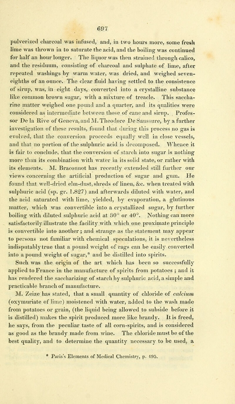 pulverized charcoal was infused, and, in two hours more, some fresh lime was thrown in to saturate the acid, and the boiling was continued for half an hour longer. The liquor was then strained through calico, and the residuum, consisting of charcoal and sulphate of lime, after repeated washings by warm water, was dried, and weighed seven- eighths of an ounce. The clear fluid having settled to the consistence of sirup, was, in eight days, converted into a crystalline substance like common brown sugar, with a mixture of treacle. This saccha- rine matter weighed one pound and a quarter, and its qualities were considered as intermediate between those of cane and sirup. Profes- sor De la Rive of Geneva, and M. Theodore De Saussure, by a further investigation of these results, found that during this process no gas is evolved, that the conversion proceeds equally well in close vessels, and that no portion of the sulphuric acid is decomposed. Whence it is fair to conclude, that the conversion of starch into sugar is nothing more than its combination with water in its solid state, or rather with its elements. M. Braconnot has recently extended still further our views concerning the artificial production of sugar and gum. He found that well-dried elm-dust, shreds of linen, &c. when treated with sulphuric acid (sp. gr. 1.827) and afterwards diluted with water, and the acid saturated with lime, yielded, by evaporation, a glutinous matter, which was convertible into a crystallized sugar, by further boiling with diluted sulphuric acid at SO0 or 40°. Nothing can more satisfactorily illustrate the facility with which one proximate principle is convertible into another; and strange as the statement may appear to persons not familiar with chemical speculations, it is nevertheless indisputably true that a pound weight of rags can be easily converted into a pound weight of sugar,* and be distilled into spirits. Such was the origin of the art which has been so successfully applied to France in the manufacture of spirits from potatoes ; and it has rendered the saccharizing- of starch by sulphuric acid, a simple and practicable branch of manufacture. M. Zeize has stated, that a small quantity of chloride of calcium, (oxymuriate of lime) moistened with water, added to the wash made from potatoes or grain, (the liquid being allowed to subside before it is distilled) makes the spirit produced more like brandy. It is freed^ he says, from the peculiar taste of all corn-spirits, and is considered as good as the brandy made from wine. The chloride must be of the best quality, and to determine the quantity necessary to be used, a * Paris's Elements of Medical Chemistry, p. 195.