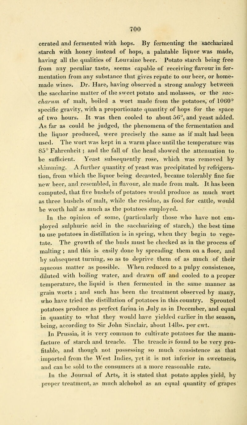 cerated and fermented with hops. By fermenting the saccharized starch with honey instead of hops, a palatable liquor was made, having all the qualities of Louvaine beer. Potato starch being free from any peculiar taste, seems capable of receiving flavour in fer- mentation from any substance that gives repute to our beer, or home- made wines. Dr. Hare, having observed a strong analogy between the saccharine matter of the sweet potato and molasses, or the sac- charum of malt, boiled a wort made from the potatoes, of 1060° specific gravity, with a proportionate quantity of hops for the space of two hours. It was then cooled to about 56°, and yeast added. As far as could be judged, the phenomena of the fermentation and the liquor produced, were precisely the same as if malt had been used. The wort was kept in a warm place until the temperature was 85° Fahrenheit; and the fall of the head showed the attenuation to be sufficient. Yeast subsequently rose, which was removed by shimming. A further quantity of yeast was precipitated by refrigera- tion, from which the liquor being decanted, became tolerably fine for new beer, and resembled, in flavour, ale made from malt. It has been computed, that five bushels of potatoes would produce as much wort as three bushels of malt, while the residue, as food for cattle, would be worth half as much as the potatoes employed. In the opinion of some, (particulai'ly those who have not em- ployed sulphuric acid in the saccharizing of starch,) the best time to use potatoes in distillation is in spring, when they begin to vege- tate. The growth of the buds must be checked as in the process of malting ; and this is easily clone by spreading them on a floor, and by subsequent turning, so as to deprive them of as much of their aqueous matter as possible. When reduced to a pulpy consistence, diluted with boiling water, and drawn off and cooled to a proper temperature, the liquid is then fermented in the same manner as grain worts ; and such has been the treatment observed by many, who have tried the distillation of potatoes in this country. Sprouted potatoes produce as perfect farina in July as in December, and equal in quantity to what they would have yielded earlier in the season, being, according to Sir John Sinclair, about 14lbs. per cwt. In Prussia, it is very common to cultivate potatoes for the manu- facture of starch and treacle. The treacle is found to be very pro- fitable, and though not possessing so much consistence as that imported from the West Indies, yet it is not inferior in sweetness, and can be sold to the consumers at a more reasonable rate. In the Journal of Arts, it is stated that potato apples yield, by propei treatment, as much alchohol as an equal quantity of grapes