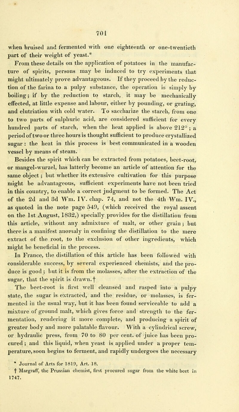 when bruised and fermented with one eighteenth or one-twentieth part of their weight of yeast.* From these details on the application of potatoes in the manufac- ture of spirits, persons may be induced to try experiments that might ultimately prove advantageous. If they proceed by the reduc- tion of the farina to a pulpy substance, the operation is simply by boiling; if by the reduction to starch, it may be mechanically effected, at little expense and labour, either by pounding, or grating, and elutriation with cold water. To saccharize the starch, from one to two parts of sulphuric acid, are considered sufficient for every hundred parts of starch, when the heat applied is above 212° ; a period of two or three hours is thought sufficient to produce crystallized sugar : the heat in this process is best communicated in a wooden vessel by means of steam. Besides the spirit which can be extracted from potatoes, beet-root, or mangel-wurzel, has latterly become an article of attention for the same object; but whether its extensive cultivation for this purpose might be advantageous, sufficient experiments have not been tried in this country, to enable a correct judgment to be formed. The Act of the 2d and 3d Wm. IV. chap. 74, and not the 4th Wm. IV., as quoted in the note page 549, (which received the royal assent on the 1st August, 1832,) specially provides for the distillation from this article, without any admixture of malt, or other grain; but there is a manifest anomaly in confining the distillation to the mere extract of the root, to the exclusion of other ingredients, which might be beneficial in the process. In France, the distillation of this article has been followed with considerable success, by several experienced chemists, and the pro- duce is good; but it is from the molasses, after the extraction of the sugar, that the spirit is drawn, f The beet-root is first well cleansed and rasped into a pulpy state, the sugar is extracted, and the residue, or molasses, is fer- mented in the usual way, but it has been found serviceable to add a mixture of ground malt, which gives force and strength to the fer- mentation, rendering it more complete, and producing a spirit of greater body and more palatable flavour. With a cylindrical screw, or hydraulic press, from 70 to 80 per cent, of juice has been pro- cured ; and this liquid, when yeast is applied under a proper tem- perature, soon begins to ferment, and rapidly undergoes the necessary * Journal of Arts for 1819, Art. 18. f Margraff, the Prussian chemist, first procured sugar from the white beet in 1747.