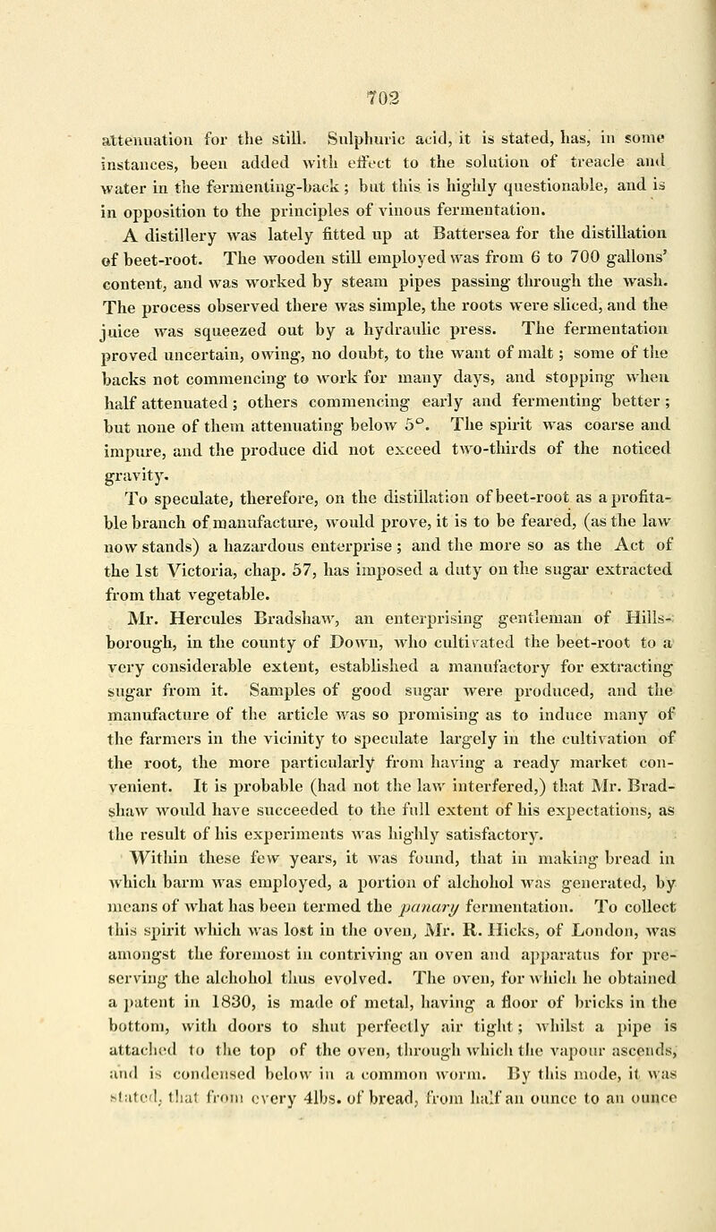 attenuation for the still. Sulphuric acid, it is stated, has, in some instances, been added with effect to the solution of treacle and water in the fermenting-back; but this is highly questionable, and is in opposition to the principles of vinous fermentation. A distillery was lately fitted up at Battersea for the distillation of beet-root. The wooden still employed was from 6 to 700 gallons' content, and was worked by steam pipes passing through the wash. The process observed there was simple, the roots were sliced, and the juice was squeezed out by a hydraulic press. The fermentation proved uncertain, owing, no doubt, to the Avant of malt; some of the backs not commencing to work for many days, and stopping when half attenuated; others commencing early and fermenting better; but none of them attenuating below 5°. The spirit was coarse and impure, and the produce did not exceed two-thirds of the noticed gravity. To speculate, therefore, on the distillation of beet-root as a profita- ble branch of manufacture, would prove, it is to be feared, (as the law now stands) a hazardous enterprise ; and the more so as the Act of the 1st Victoria, chap. 57, has imposed a duty on the sugar extracted from that vegetable. Mr. Hercules Bradshaw, an enterprising gentleman of Hills-: borough, in the county of Down, who cultivated the beet-root to a very considerable extent, established a manufactory for extracting sugar from it. Samples of good sugar were produced, and the manufacture of the article was so promising as to induce many of the farmers in the vicinity to speculate largely in the cultivation of the root, the more particularly from having a ready market con- venient. It is probable (had not the law interfered,) that Mr. Brad- shaw would have succeeded to the full extent of his expectations, as the result of his experiments was highly satisfactory. Within these few years, it was found, that in making bread in which barm was employed, a portion of alchohol was generated, by means of what has been termed the panary fermentation. To collect this spirit which was lost in the oven, Mr. R. Hicks, of London, was amongst the foremost in contriving an oven and apparatus for pre- serving the alchohol thus evolved. The oven, for which he obtained a patent in 1830, is made of metal, having a floor of bricks in the bottom, with doors to shut perfectly air tight; whilst a pipe is attached to the top of the oven, through which the vapour ascends, and is condensed below in a common worm. By this mode, it was stated, thai from every 4lbs. of bread, from half an ounce to an ounce