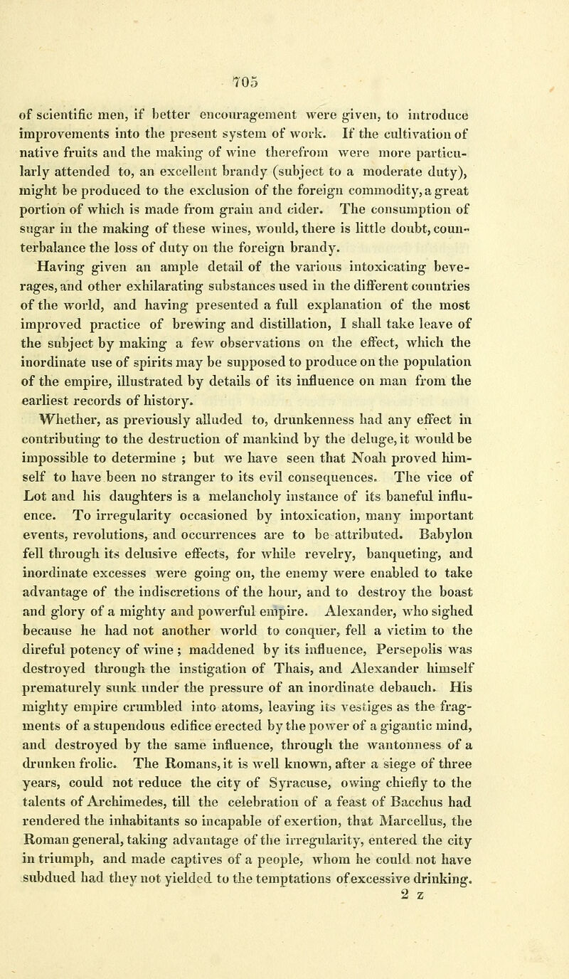 of scientific men, if better encouragement were given, to introduce improvements into the present system of work. If the cultivation of native fruits and the making of wine therefrom were more particu- larly attended to, an excellent brandy (subject to a moderate duty), might be produced to the exclusion of the foreign commodity, a great portion of which is made from grain and cider. The consumption of sugar in the making of these wines, would, there is little doubt, coun~ terbalance the loss of duty on the foreign brandy. Having given an ample detail of the various intoxicating beve- rages, and other exhilarating substances used in the different countries of the world, and having presented a full explanation of the most improved practice of brewing and distillation, I shall take leave of the subject by making a few observations on the effect, which the inordinate use of spirits may be supposed to produce on the population of the empire, illustrated by details of its influence on man from the earliest records of history. Whether, as previously alluded to, drunkenness had any effect in contributing to the destruction of mankind by the deluge, it would be impossible to determine ; but we have seen that Noah proved him- self to have been no stranger to its evil consequences. The vice of Lot and his daughters is a melancholy instance of its baneful influ- ence. To irregularity occasioned by intoxication, many important events, revolutions, and occurrences are to be attributed. Babylon fell through its delusive effects, for while revelry, banqueting, and inordinate excesses were going on, the enemy were enabled to take advantage of the indiscretions of the hour, and to destroy the boast and glory of a mighty and powerful empire. Alexander, who sighed because he had not another world to conquer, fell a victim to the direful potency of wine ; maddened by its influence, Persepolis was destroyed through the instigation of Thais, and Alexander himself prematurely sunk under the pressure of an inordinate debauch. His mighty empire crumbled into atoms, leaving its vestiges as the frag- ments of a stupendous edifice erected by the power of a gigantic mind, and destroyed by the same influence, through the wantonness of a drunken frolic. The Romans, it is well known, after a siege of three years, could not reduce the city of Syracuse, owing chiefly to the talents of Archimedes, till the celebration of a feast of Bacchus had rendered the inhabitants so incapable of exertion, that Marcellus, the Roman general, taking advantage of the irregularity, entered the city in triumph, and made captives of a people, whom he could not have subdued had they not yielded to the temptations of excessive drinking. 2 z