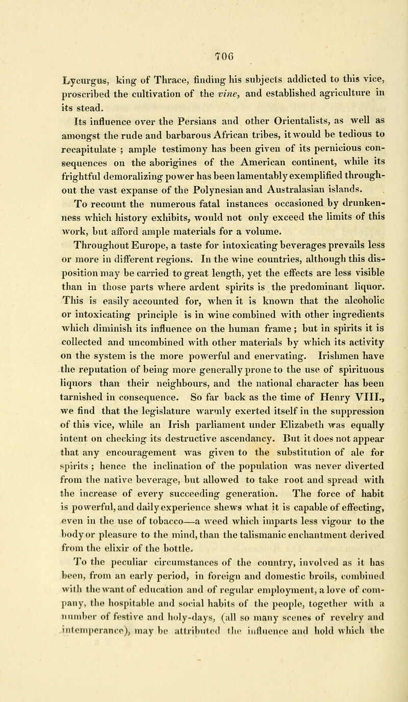 Lycurgus, king of Thrace, finding his subjects addicted to this vice, proscribed the cultivation of the vine, and established agriculture in its stead. Its influence over the Persians and other Orientalists, as well as amongst the rude and barbarous African tribes, it would be tedious to recapitulate ; ample testimony has been given of its pernicious con- sequences on the aborigines of the American continent, while its frightful demoralizing power has been lamentably exemplified through- out the vast expanse of the Polynesian and Australasian islands. To recount the numerous fatal instances occasioned by drunken- ness which history exhibits, would not only exceed the limits of this work, but afford ample materials for a volume. Throughout Europe, a taste for intoxicating beverages prevails less or more in different regions. In the wine countries, although this dis- position may be carried to great length, yet the effects are less visible than in those parts where ardent spirits is the predominant liquor. This is easily accounted for, when it is known that the alcoholic or intoxicating principle is in wine combined with other ingredients which diminish its influence on the human frame ; but in spirits it is collected and uncombined with other materials by which its activity on the system is the more powerful and enervating. Irishmen have the reputation of being more generally prone to the use of spirituous liquors than their neighbours, and the national character has been tarnished in consequence. So far back as the time of Henry VIII., we find that the legislature warmly exerted itself in the suppression of this vice, while an Irish parliament under Elizabeth was equally intent on checking its destructive ascendancy. But it does not appear that any encouragement was given to the substitution of ale for spirits ; hence the inclination of the population was never diverted from the native beverage, but allowed to take root and spread with the increase of every succeeding generation. The force of habit is powerful, and daily experience shews what it is capable of effecting, even in the use of tobacco—a weed which imparts less vigour to the body or pleasure to the mind, than the talismanic enchantment derived from the elixir of the bottle. To the peculiar circumstances of the country, involved as it has been, from an early period, in foreign and domestic broils, combined with the want of education and of regular employment, a love of com- pany, tlio hospitable and social habits of the people, together with a number of festive and holy-days, (all so many scenes of revelry and intemperance^ may be attributed flic influence and hold which the