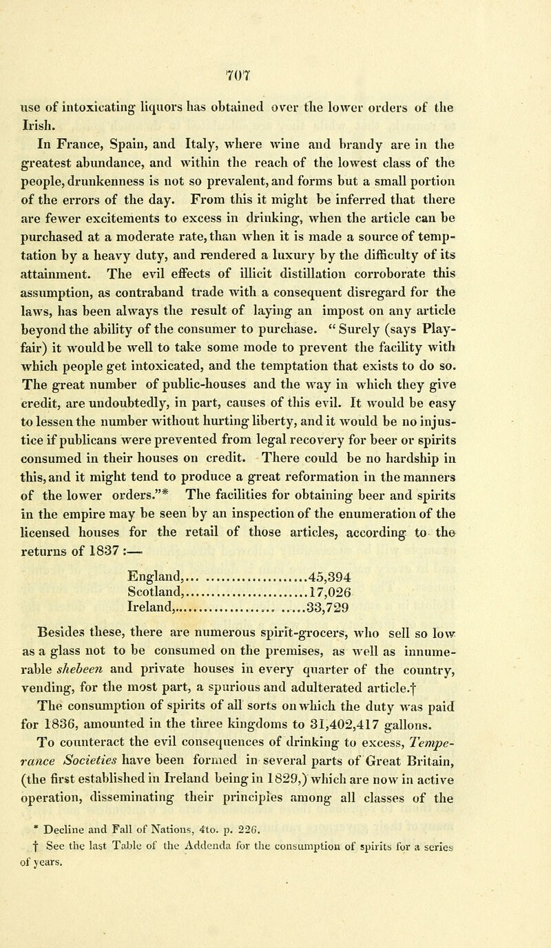 use of intoxicating liquors has obtained over the lower orders of the Irish. In France, Spain, and Italy, where wine and brandy are in the greatest abundance, and within the reach of the lowest class of the people, drunkenness is not so prevalent, and forms but a small portion of the errors of the day. From this it might be inferred that there are fewer excitements to excess in drinking, when the article can be purchased at a moderate rate, than when it is made a source of temp- tation by a heavy duty, and rendered a luxury by the difficulty of its attainment. The evil effects of illicit distillation corroborate this assumption, as contraband trade with a consequent disregard for the laws, has been always the result of laying an impost on any article beyond the ability of the consumer to purchase.  Surely (says Play- fair) it would be well to take some mode to prevent the facility with which people get intoxicated, and the temptation that exists to do so. The great number of public-houses and the way in which they give credit, are undoubtedly, in part, causes of this evil. It would be easy to lessen the number without hurting liberty, and it would be no injus- tice if publicans were prevented from legal recovery for beer or spirits consumed in their houses on credit. There could be no hardship in this, and it might tend to produce a great reformation in the manners of the lower orders.* The facilities for obtaining beer and spirits in the empire may be seen by an inspection of the enumeration of the licensed houses for the retail of those articles, according to the returns of 1837 :—■ England, 45,394 Scotland, 17,026 Ireland, 33,729 Besides these, there are numerous spirit-grocers, who sell so low as a glass not to be consumed on the premises, as well as innume- rable shebeen and private houses in every quarter of the country, vending, for the most part, a spurious and adulterated article.f The consumption of spirits of ail sorts on which the duty was paid for 1836, amounted in the three kingdoms to 31,402,417 gallons. To counteract the evil consequences of drinking to excess, Tempe- rance Societies have been formed in several parts of Great Britain, (the first established in Ireland being in 1829,) which are now in active operation, disseminating their principles among all classes of the * Decline and Fall of Nations, 4to. p. 226. f See the last Table of the Addenda for the consumption of spirits for a series of years.