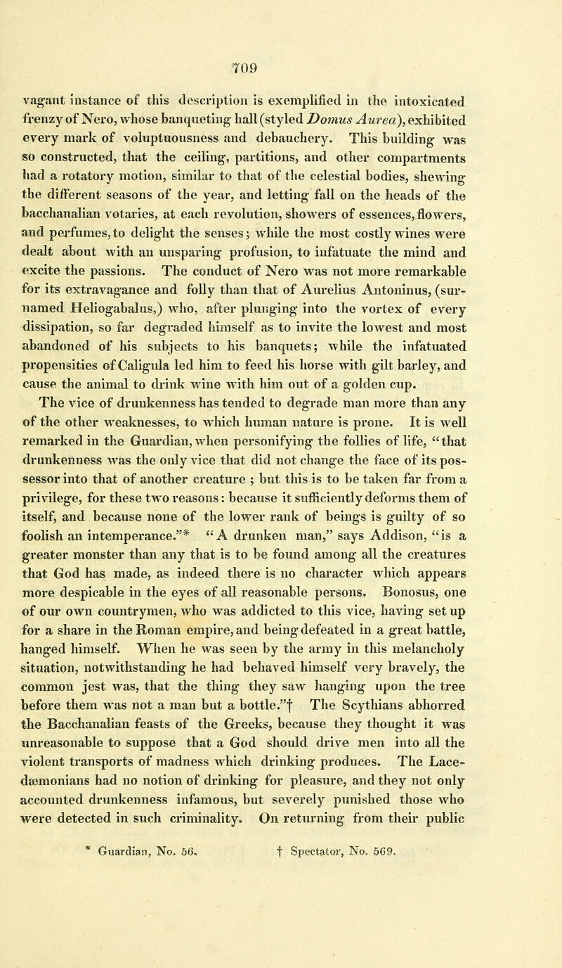 vagant instance of this description is exemplified in the intoxicated frenzy of Nero, whose banqueting hall (styled Domus Aurea), exhibited every mark of voluptuousness and debauchery. This building was so constructed, that the ceiling, partitions, and other compartments had a rotatory motion, similar to that of the celestial bodies, shewing the different seasons of the year, and letting fall on the heads of the bacchanalian votaries, at each revolution, showers of essences, flowers, and perfumes, to delight the senses; while the most costly wines were dealt about with an unsparing profusion, to infatuate the mind and excite the passions. The conduct of Nero was not more remarkable for its extravagance and folly than that of Aurelius Antoninus, (sur- named Heliogabalus,) who, after plunging into the vortex of every dissipation, so far degraded himself as to invite the lowest and most abandoned of his subjects to his banquets; while the infatuated propensities of Caligula led him to feed his horse with gilt barley, and cause the animal to drink wine with him out of a golden cup. The vice of drunkenness has tended to degrade man more than any of the other weaknesses, to which human nature is prone. It is well remarked in the Guardian, when personifying the follies of life, that drunkenness was the only vice that did not change the face of its pos- sessor into that of another creature ; but this is to be taken far from a privilege, for these two reasons: because it sufficiently deforms them of itself, and because none of the lower rank of beings is guilty of so foolish an intemperance.* A drunken man, says Addison, is a greater monster than any that is to be found among all the creatures that God has made, as indeed there is no character which appears more despicable in the eyes of all reasonable persons. Bonosus, one of our own countrymen, who was addicted to this vice, having set up for a share in the Roman empire, and being defeated in a great battle, hanged himself. When he was seen by the army in this melancholy situation, notwithstanding he had behaved himself very bravely, the common jest was, that the thing they saw hanging upon the tree before them was not a man but a bottle.f The Scythians abhorred the Bacchanalian feasts of the Greeks, because they thought it was unreasonable to suppose that a God should drive men into all the violent transports of madness which drinking produces. The Lace- daemonians had no notion of drinking for pleasure, and they not only accounted drunkenness infamous, but severely punished those who were detected in such cx*iminality. On returning from their public * Guardian, No. 56, f Spectator, No. 569.