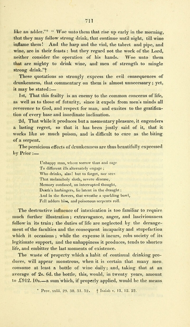 711 like an adder.*  Woe unto them that rise up early in the morning-, that they may follow strong drink, that continue until night, till wine inflame them! And the harp and the viol, the tabret and pipe, and wine, are in their feasts : but they regard not the work of the Lord, neither consider the operation of his hands. Woe unto them that are mighty to drink wine, and men of strength to mingle strong drink.f These quotations so strongly express the evil consequences of drunkenness, that commentary on them is almost unnecessary; yet, it may be stated:— 1 st, That this frailty is an enemy to the common concerns of life, as well as to those of futurity, since it expels from men's minds all reverence to God, and respect for man, and excites to the gratifica- tion of every base and inordinate inclination. 2d, That while it produces but a momentary pleasure, it engenders a lasting regret, so that it has been justly said of it, that it works like so much poison, and is difficult to cure as the biting of a serpent. The pernicious effects of drunkenness are thus beautifully expressed by Prior:— Unhappy man, whom sorrow thus and rage To different ills alternately engage; Who drinks, alas! but to forget, nor sees That melancholy sloth, severe disease, Memory confused, an interrupted thought, Death's harbingers, lie latent in the draught; And in the flowers, that wreathe a sparkling bowl, Fell adders hiss, and poisonous serpents roll. The destructive influence of intoxication is too familial' to require much further illustration; extravagance, anger, and lasciviousness follow in its train; the duties of life are neglected by the derange- ment of the faculties and the consequent incapacity and stupefaction which it occasions ; while the expense it incurs, robs society of its legitimate support, and the unhappiness it produces, tends to shorten life, and embitter the last moments of existence. The waste of property which a habit of continual drinking pro- duces, will appear monstrous, when it is certain that many men consume at least a bottle of wine daily; and, taking that at an average of 2s. 6d. the bottle, this, would, in twenty years, amount to £912.10s.—-a sum which, if properly applied, would be the means