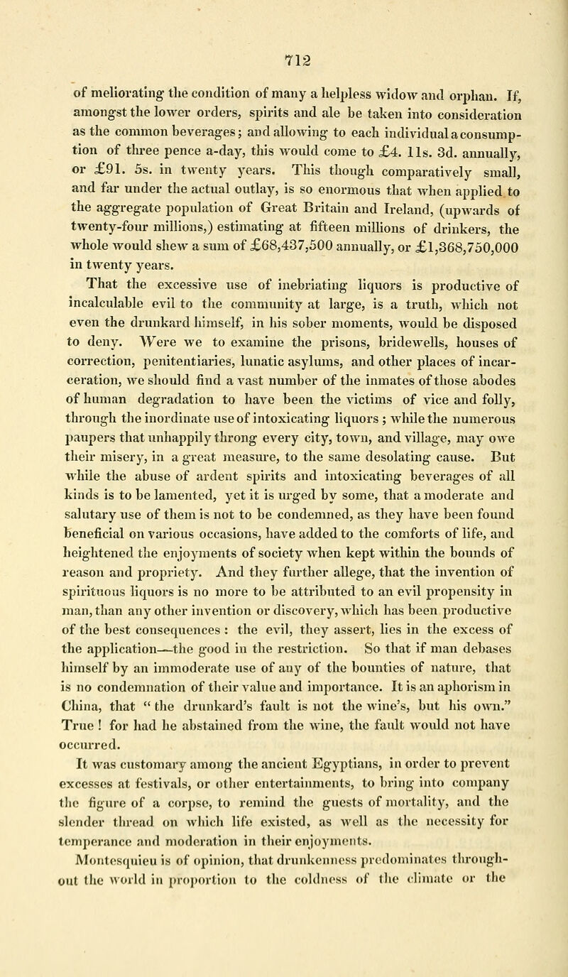 of meliorating the condition of many a helpless widow and orphan. If, amongst the lower orders, spirits and ale be taken into consideration as the common beverages; and allowing to each individual a consump- tion of three pence a-day, this would come to £4. lis. 3d. annually, or £91. 5s. in twenty years. This though comparatively small, and far under the actual outlay, is so enormous that when applied to the aggregate population of Great Britain and Ireland, (upwards of twenty-four millions,) estimating at fifteen millions of drinkers, the whole would shew a sum of £68,437,500 annually, or £1,368,750,000 in twenty years. That the excessive use of inebriating liquors is productive of incalculable evil to the community at large, is a truth, which not even the drunkard himself, in his sober moments, would be disposed to deny. Were we to examine the prisons, bridewells, houses of correction, penitentiaries, lunatic asylums, and other places of incar- ceration, we should find a vast number of the inmates of those abodes of human degradation to have been the victims of vice and folly, through the inordinate use of intoxicating liquors ; while the numerous paupers that unhappily throng every city, town, and village, may owe their misery, in a great measure, to the same desolating cause. But while the abuse of ardent spirits and intoxicating beverages of all kinds is to be lamented, yet it is urged by some, that a moderate and salutary use of them is not to be condemned, as they have been found beneficial on various occasions, have added to the comforts of life, and heightened the enjoyments of society when kept within the bounds of reason and propriety. And they further allege, that the invention of spirituous liquors is no more to be attributed to an evil propensity in man, than any other invention or discovery, which has been productive of the best consequences : the evil, they assert, lies in the excess of the application—the good in the restriction. So that if man debases himself by an immoderate use of any of the bounties of nature, that is no condemnation of their value and importance. It is an aphorism in China, that  the drunkard's fault is not the wine's, but his own. True ! for had he abstained from the wine, the fault would not have occurred. It was customary among the ancient Egyptians, in order to prevent excesses at festivals, or other entertainments, to bring into company the figure of a corpse, to remind the guests of mortality, and the slender thread on which life existed, as well as the necessity for temperance and moderation in their enjoyments. Montesquieu is of opinion, that drunkenness predominates through- out the world in proportion to the coldness of the climate or the