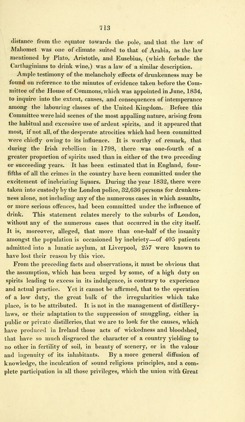 distance from the equator towards the pole, and that the law of Mahomet was one of climate suited to that of Arabia, as the law mentioned by Plato, Aristotle, and Eusebius, (which forbade the Carthaginians to drink wine,) was a law of a similar description. Ample testimony of the melancholy effects of drunkenness may be found on reference to the minutes of evidence taken before the Com- mittee of the House of Commons, which was appointed in June, 1834, to inquire into the extent, causes, and consequences of intemperance among the labouring classes of the United Kingdom. Before this Committee were laid scenes of the most appalling nature, arising from the habitual and excessive use of ardent spirits, and it appeared that most, if not all, of the desperate atrocities which had been committed were chiefly owing to its influence. It is worthy of remark, that during the Irish rebellion in 1798, there was one-fourth of a greater proportion of spirits used than in either of the two preceding or succeeding years. It has been estimated that in England, four- fifths of all the crimes in the country have been committed under the excitement of inebriating liquors. During the year 1832, there were taken into custody by the London police, 32,636 persons for drunken- ness alone, not including any of the numerous cases in which assaults, or more serious offences, had been committed under the influence of drink. This statement relates merely to the suburbs of London, without any of the numerous cases that occurred in the city itself. It is, moreover, alleged, that more than one-half of the insanity amongst the population is occasioned by inebriety—of 405 patients admitted into a lunatic asylum, at Liverpool, 257 were known to have lost their reason by this vice. From the preceding facts and observations, it must be obvious that the assumption, which has been urged by some, of a high duty on spirits leading to excess in its indulgence, is contrary to experience and actual practice. Yet it cannot be affirmed, that to the operation of a low duty, the great bulk of the irregularities which take place, is to be attributed. It is not in the management of distillery- laws, or their adaptation to the suppression of smuggling, either in public or private distilleries, that we are to look for the causes, which have produced in Ireland those acts of wickedness and bloodshed that have so much disgraced the character of a country yielding to no other in fertility of soil, in beauty of scenery, or in the valour and ingenuity of its inhabitants. By a more general diffusion of knowledge, the inculcation of sound religious principles, and a com- plete participation in all those privileges, which the union with Great