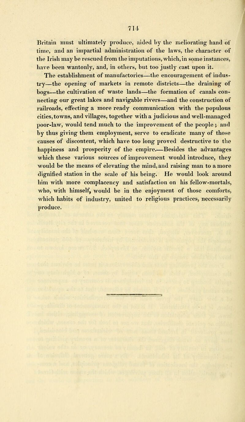 Britain must ultimately produce, aided by the meliorating' hand of time, and an impartial administration of the laws, the character of the Irish may be rescued from the imputations, which, in some instances, have been wantonly, and, in others, but too justly cast upon it. The establishment of manufactories—the encouragement of indus- try—the opening of markets in remote districts—the draining of bogs—the cultivation of waste lands—the formation of canals con- necting our great lakes and navigable rivers—and the construction of railroads, effecting a more ready communication with the populous cities, towns, and villages, together with a judicious and well-managed poor-law, would tend much to the improvement of the people; and by thus giving them employment, serve to eradicate many of those causes of discontent, which have too long proved destructive to the happiness and prosperity of the empire.—Besides the advantages which these various sources of improvement would introduce, they would be the means of elevating the mind, and raising man to a more dignified station in the scale of his being. He would look around him with more complacency and satisfaction on his fellow-mortals, Avho, with himself, would be in the enjoyment of those comforts, which habits of industry, united to religious practices, necessarily produce.