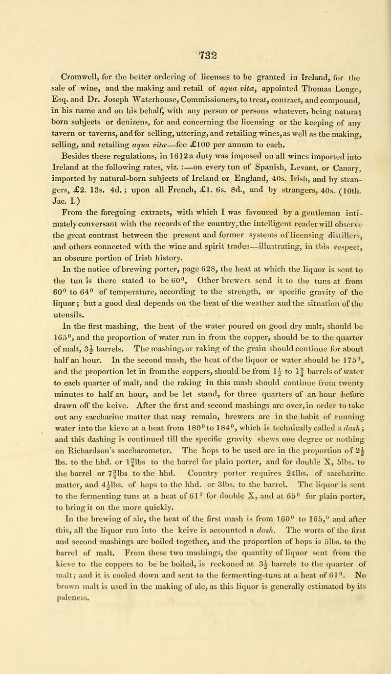 Cromwell, for the better ordering of licenses to be granted in Ireland, for the sale of wine, and the making and retail of aqua vita, appointed Thomas Longe, Esq. and Dr. Joseph Waterhouse, Commissioners, to treat, contract, and compound, in his name and on his behalf, widi any person or persons whatever, being natural born subjects or denizens, for and concerning the licensing or the keeping of any tavern or taverns, and for selling, uttering, and retailing wines, as well as the making, selling, and retailing aqua vita—fee £100 per annum to each. Besides these regulations, in 1612 a duty was imposed on all wines imported into Ireland at the following rates, viz. :—on every tun of Spanish, Levant, or Canary, imported by natural-born subjects of Ireland or England, 40s. Irish, and by stran- gers, £2. 13s. 4d.; upon all French, £l. 6s. 8d., and by strangers, 40s. (10th. Jac. I.) From the foregoing extracts, with which I was favoured by a gentleman inti- mately conversant with the records of the country, the intelligent reader will observe the great contrast between the present and former systems of licensing distillers, and others connected with the wine and spirit trades—illustrating, in this respect, an obscure portion of Irish history. In the notice of brewing porter, page 628, the heat at which the liquor is sent to the tun is there stated to be 60°. Other brewers send it to the tuns at from 60° to 64° of temperature, according to the strength, or specific gravity of the liquor; but a good deal depends on the heat of the weather and the situation of the utensils. In the first mashing, the heat of the water poured on good dry malt, should be 165°, and the proportion of water run in from the copper, should be to the quarter of malt, 3 J barrels. The mashing, or raking of the grain should continue for about half an hour. In the second mash, the heat of the liquor or water should be 175°, and the proportion let in from the coppers, should be from lj to 1J barrels of water to each quarter of malt, and the raking in this mash should continue from twenty minutes to half an hour, and be let stand3 for three quarters of an hour before drawn off the keive. After the first and second mashings are over, in order to take out any saccharine matter that may remain, brewers are in the habit of running water into the kieve at a heat from 180° to 184°, which is technically called a dash; and this dashing is continued till the specific gravity shews one degree or nothing on Richardson's saccharometer. The hops to be used are in the proportion of 2^ lbs. to the hhd. or 1 Jibs to the barrel for plain porter, and for double X, 51bs. to the barrel or 7 Jibs to the hhd. Country porter requires 241bs. of saccharine matter, and 4^1bs. of hops to the hhd. or 31bs. to the barrel. The liquor is sent to the fermenting tuns at a heat of 61° for double X, and at 65° for plain porter, to bring it on the more quickly. In the brewing of ale, the heat of the first mash is from 160° to 165,° and after this, all the liquor run into the keive is accounted a dash. The worts of the first and second mashings are boiled together, and the proportion of hops is fllbs. to the barrel of malt. From these two mashings, the quantity of liquor sent from the kieve to the coppers to be be boiled, is reckoned at 3£ barrels to the quarter of malt; and it is cooled down and sent to the fermenting-tuns at a heat of 61°. No brown malt is used in the making of ale, as this liquor is generally estimated by it'- palcncss.