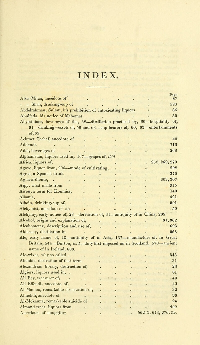 INDEX. Abas-Mirza, anecdote of ..... 87 - — Shah, drinking-cup of . . . . . 598 Abdelrahman, Sultan, his prohibition of intoxicating liquors ; 66 Abulfeda, his notice of Mahomet .... 35 Abyssinians, beverages of the, 58—distillation practised by, 60—hospitality of, 61—drinking-vessels of, 59 and 63—cup-bearers of, 60, 63—entertainments of, 62 Achmet Caehef, anecdote of , . ' . . 40 716 268 Addenda .... Adel, beverages of Afghanistan, liquors used in, 167—grapes of, ibid Africa, liquors of, ... Agave, liquor from, 296—mode of cultivating, Agras, a Spanish drink Agua-ardiente, .... Aipy, what made from Airen, a term for Koumiss, Albania, .... Alboin, drinking-cup of, Alchymist, anecdote of an Alchymy, early notice of, 23—derivation of, 31—; Alcohol, origin and explanation of, Alcohometer, description and use of, Alderney, distillation in Ale, early name of, 10—antiquity of in Asia, 137—manufacture of, in Great Britain, 544—Burton, ibid—duty first imposed on in Scotland, 570—ancient name of in Ireland, 603. Ale-wives, why so called . . . . . . 543 . 268,269,270 298 370 303,307 315 140 421 591 50 antiquity of in China, 209 31,362 693 568 Alembic, derivation of that term Alexandrian library, destruction of, Algiers, liquors used in, . Ali Bey, treasurer of, AH Effendi, anecdote of, Al-Mamon, remarkable observation of, Almohdi, anecdote of Al-Mokanna, remarkable suicide of Almond trees, liquors from Anecdotes of smuggling 31 23 81 40 43 32 36 24 499 562-3, 674,676, &c.