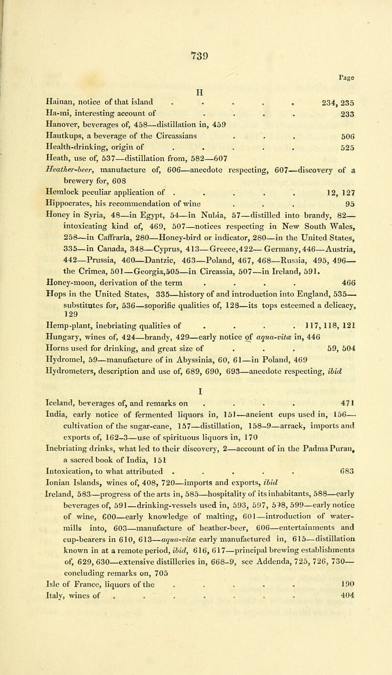 730 Tage H Hainan, notice of that island . . . . 234,235 Ha-mi, interesting account of .... 233 Hanover, beverages of, 458—distillation in, 459 Hautkups, a beverage of the Circassians . . . 506 Health-drinking, origin of . . . . . 525 Heath, use of, 537—distillation from, 582—607 Heather-beer, manufacture of, 606—anecdote respecting, 607—discovery of a brewery for, 608 Hemlock peculiar application of . . . . . 12,127 Hippocrates, his recommendation of wine ... 95 Honey in Syria, 48—in Egypt, 54—in Nubia, 57—distilled into brandy, 82— intoxicating kind of, 469, 507—notices respecting in New South Wales, 258—in CafFraria, 280—Honey-bird or indicator, 280—in the United States, 335—in Canada, 348—Cyprus, 413—Greece,422—Germany,446—Austria, 442—Prussia, 460—Dantzic, 463—Poland, 467, 468—Russia, 495, 496— the Crimea, 501—Georgia,505—in Circassia, 507—in Ireland, 591. Honey-moon, derivation of the term .... 466 Hops in the United States, 335—history of and introduction into England, 535— substitutes for, 536—soporific qualities of, 128—its tops esteemed a delicacy, 129 Hemp-plant, inebriating qualities of . . . .117,118,121 Hungary, wines of, 424—brandy, 429—early notice of aqua-vita in, 446 Horns used for drinking, and great size of 59, 504 Hydromel, 59—manufacture of in Abyssinia, 60, 61—in Poland, 469 Hydrometers, description and use of, 689, 690, 693—anecdote respecting, ibid I Iceland, beverages of, and remarks on . . . 471 India, early notice of fermented liquors in, 151—ancient cups used in, 156— cultivation of the sugar-cane, 157—distillation, 158-9—arrack, imports and exports of, 162-3—use of spirituous liquors in, 170 Inebriating drinks, what led to their discovery, 2—account of in the Padma Puran, a sacred book of India, 151 Intoxication, to what attributed . . . . . 683 Ionian Islands, wines of, 408, 720—imports and exports, ibid Ireland, 583—progress of the arts in, 585—hospitality of its inhabitants, 588—early beverages of, 591—drinking-vessels used in, 593, 597, 598,599—early notice of wine, 600—early knowledge of malting, 601—introduction of water- mills into, 603—manufacture of heather-beer, 606—entertainments and cup-bearers in 610, 613—aqua-vita early manufactured in, 615—distillation known in at a remote period, ibid, 616, 617—principal brewing establishments of, 629, 630—extensive distilleries in, 668-9, see Addenda, 725, 726, 730— concluding remarks on, 705 Isle of France, liquors of the ..... 190 Italy, wines of . . . . . 404