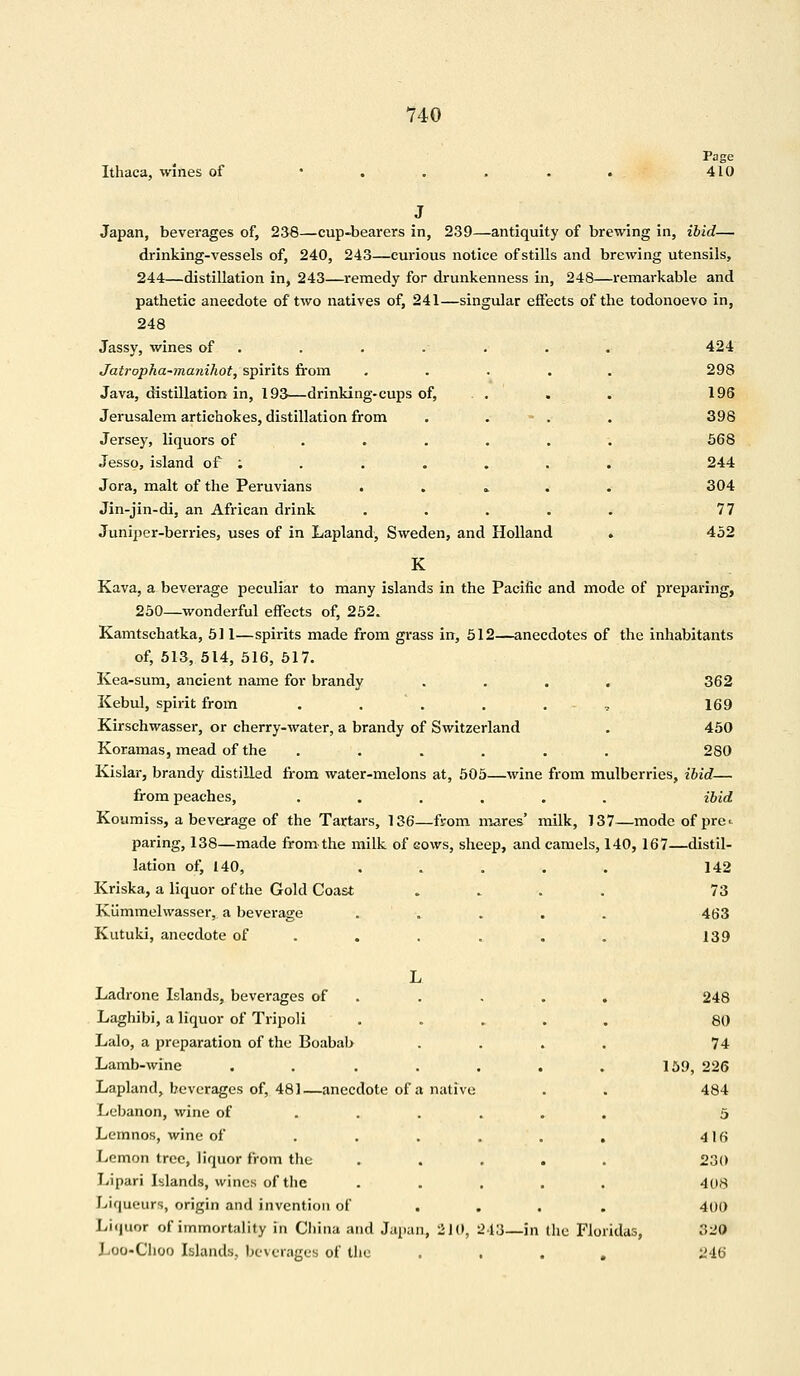 Ithaca, wines of Page 410 Japan, beverages of, 238—cup-bearers in, 239—antiquity of brewing in, ibid— drinking-vessels of, 240, 243—curious notice of stills and brewing utensils, 244—distillation in, 243—remedy for drunkenness in, 248—remarkable and pathetic anecdote of two natives of, 241—singular effects of the todonoevo in, 248 Jassy, wines of . . . . . . 424 Jatropha-manihot, spirits from ..... 298 Java, distillation in, 193—drinking-cups of, . . . . 196 Jerusalem artichokes, distillation from . - . . 398 Jersey, liquors of .....; 568 Jesso, island of : . . . . . . 244 Jora, malt of the Peruvians . 304 Jin-jin-di, an African drink ..... 77 Juniper-berries, uses of in Lapland, Sweden, and Holland . 452 K Kava, a beverage peculiar to many islands in the Pacific and mode of preparing, 250—wonderful effects of, 252. Kamtschatka, 511—spirits made from grass in, 512—anecdotes of the inhabitants of, 513, 514, 516, 517. Kea-sum, ancient name for brandy . . . , 362 Kebul, spirit from . . . . , 169 Kirschwasser, or cherry-water, a brandy of Switzerland . 450 Koramas, mead of the ...... 280 Kislar, brandy distilled from water-melons at, 505—wine from mulberries, ibid— from peaches, ...... ibid Koumiss, a beverage of the Tartars, 136—from mares' milk, 137—mode of pre^ paring, 138—made from the milk of cows, sheep, and camels, 140, 167—distil- lation of, 140, . . . . . 142 Kriska, a liquor of the Gold Coast .... 73 Kiimmelwasser, a beverage ..... 463 Kutuki, anecdote of . . . . . 139 Ladrone Islands, beverages of Laghibi, a liquor of Tripoli Lalo, a preparation of the Boabab Lamb-wine ..... Lapland, beverages of, 481—anecdote of a native Lebanon, wine of .... Lemnos, wine of .... Lemon tree, liquor from the Lipari Islands, wines of the . . . Liqueurs, origin and invention of Liquor of immortality in Cliina and Japan, 210, 243—i Loo-Choo Islands, beverages of the (he Floridas, 248 80 74 159, 226 484 5 4 16 230 408 400 320 246