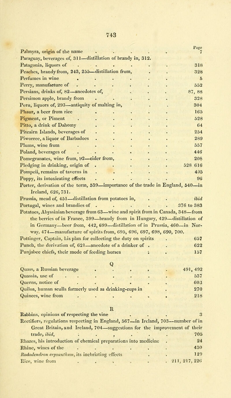 Page Palmyra, origin of the name , 7 Paraguay, beverages of, 311—distillation of brandy in, 312. Patagonia, liquors of . . . • . 318 Peaches, brandy from, 243, 255—distillation from, . . 328 Perfumes in wine ...... 5 Perry, manufacture of . . . . . 552 Persians, drinks of, 82—anecdotes of, . . . 87, 88 Persimon apple, brandy from ..... 328 Peru, liquors of, 293—antiquity of malting in, . . 304 Phaur, a beer from rice . . . . . 165 Pigment, or Piment ...... 528 Pitto, a drink of Dahomy ..... 64 Pitcairn Islands, beverages of . . . . 254 Piworree, a liquor of Barbadoes . . . . . 289 Plums, wine from ...... 557 Poland, beverages of ..... . 446 Pomegranates, wine from, y2—cider from, . . . 208 Pledging in drinking, origin of . . . . . 528 616 Pompeii, remains of taverns in . . . . 405 Poppy, its intoxicating effects ..... 96 Porter, derivation of the term, 539—importance of the trade in England, 540—in Ireland, 626,731. Prussia, mead of, 451—distillation from potatoes in, . . ibid Portugal, wines and brandies of . . . . . 376 to 383 Potatoes, Abyssinian beverage from 63—wine and spirit from in Canada, 348—from the berries of in France, 399—brandy from in Hungary, 429—distillation of in Germany—beer from, 442, 699—distillation of in Prussia, 460—in Nor- way, 474—manufacture of spirits from, 695, 696, 697, 698, 690, 700. Pottinger, Captain, Lis plan for collecting the duty on spirits . 657 Punch, the derivation of, 621—anecdote of a drinker of . . 622 Punjabee chiefs, their mode of feeding horses l . 157 Q Quass, a Russian beverage . . . Quassia, use of Querns, notice of .... Quiloa, human sculls formerly used as drinking-cups in Quinces, wine from .... 491, 492 537 603 270 218 Rabbins, opinions of respecting the vine ... 3 Rectifiers, regulations respecting in England, 567—in Ireland, 703—number of in Great Britain, and Ireland, 704—suggestions for the improvement of their trade, ibid, ,.,... 705 Rhazes, his introduction of chemical preparations into medicine . 24 Rhine, wines of the ...... 430 Rododendron crysanthum, its inebriating effects . . 129 Rice, wine from ...... 211,217,226