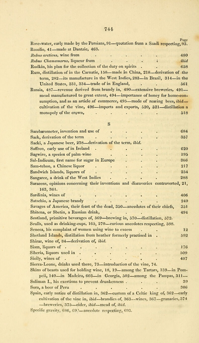 Page Rose-water, early made by the Persians, 91—quotation from a Saadi respecting, 93. Rosolio, 41—made at Dantzic, 463. Rubus arcticus, wine from ..... 480 Rubus Chamcemorus, liqueur from : ibid Rudkin, his plan for the collection of the duty on spirits . . 658 Rum, distillation of in the Carnatic, 158—made in China, 218—derivation of the term, 282—its manufacture in the West Indies, 283—in Brazil, 314—in the United States, 331, 334—trade of in England, . . 561 Russia, 487—revenue derived from brandy in, 490—extensive breweries, 491— mead manufactured to great extent, 494—importance of honey for home-con- sumption, and as an article of commerce, 495—mode of rearing bees, ibid— cultivation of the vine, 496—imports and exports, 520, 521—distillation a monopoly of the crown, . . . . . 518 S Saccharometer, invention and use of ... 684 Sack, derivation of the term ..... 357 Sacki, a Japanese beer, 238—derivation of the term, ibid. Saffron, early use of in Ireland ..... 620 Sagwire, a species of palm-wine .... 195 Sal-Indicum, first name for sugar in Europe . . . 366 Sam-tchoo, a Chinese liquor . . . . . 217 Sandwich Islands, liquors of .... . 254 Sangaree, a drink of the West Indies .... 288 Saracens, opinions concerning their inventions and discoveries controverted, 21, 163, 361. Sardinia, wines of ..... . 406 Satschio; a Japanese brandy ..... 240 Savages of America, their feast of the dead, 350—anecdotes of their chiefs, 351 Sbitena, or Sbetin, a Russian drink, . . . 494 Scotland, primitive beverages of, 569—brewing in, 570—distillation, 572. Sculls, used as drinking-cups, 165, 270—curious anecdotes respecting, 598. Seneca, his complaint of women using wine to excess . 12 Shetland Islands, distillation from heather formerly practised in . 592 Shiraz, wine of, 84—derivation of, ibid. Siam, liquors of . . . . . . . 176 Siberia, liquors used in . . . . . . 509 Sicily, wines of . . . . . . . 407 Sierra-Leone, drinks used there, 73—introduction of the vine, 74. Skins of beasts used for holding wine, 18, 19—among the Tartars, 139—in Pom- peii, 140—in Madeira, 603—in Georgia, 502—among the Pampas, 311 — Soliman I., his exertions to prevent drunkenness ... 39 Sora, a beer of Peru ...... 306 Spain, early notice of distillation in, 362—custom of a Celtic king of, 362—early cultivation of the vine in, ibid—brandies of, 363—wines, 367—granaries, 374 —breweries, 375—cider, ibid—mead of, ibid. Specific gravity, 686, 69?—anecdote respecting, 693.