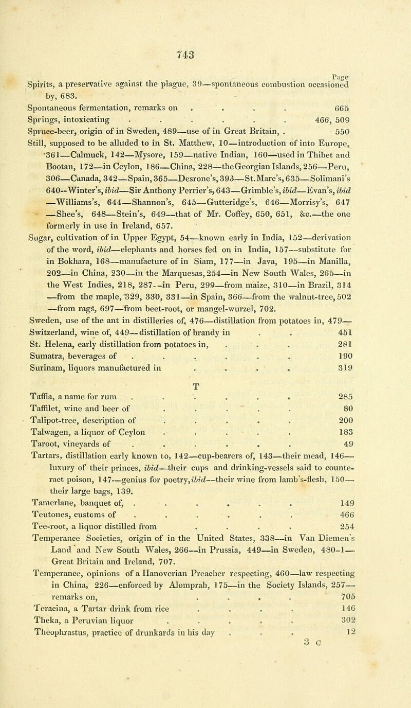 Page Spirits, a preservative against the plague, 39—spontaneous combustion occasioned by, 683. Spontaneous fermentation, remarks on . , , 665 Springs, intoxicating . . . . . . 466, 509 Spruce-beer, origin of in Sweden, 489—use of in Great Britain, . 550 Still, supposed to be alluded to in St. Matthew, 10—introduction of into Europe, •361—Calmuck, 142—Mysore, 159—native Indian, 160—used in Thibet and Bootan, 172—in Ceylon, 186—China, 228—the Georgian Islands, 256—Peru, 306—Canada, 342—Spain, 365—Desrone's, 393—St.Marc's, 635—Solimani's 640—Winter's, ibid—Sir Anthony Perrier's, 643—Grimble's, ibid—Evan's, ibid —Williams's, 644—Shannon's, 645—Gutteridge's, 646—Morrisy's, 647 - —Shee's, 648—Stein's, 649—that of Mr. Coffey, 650, 651, &e.—the one formerly in use in Ireland, 657. Sugar, cultivation of in Upper Egypt, 54—known early in India, 152—derivation of the word, ibid—elephants and horses fed on in India, 157—substitute for in Bokhara, 168—manufacture of in Siam, 177—in Java, 195—in Manilla, 202—in China, 230—in the Marquesas, 254—in New South Wales, 265—in the West Indies, 218, 287—in Peru, 299—from maize, 310—in Brazil, 314 —from the maple, 329, 330, 331—in Spain, 366—from the walnut-tree, 502 —from rags, 697—from beet-root, or mangel-wurzel, 702. Sweden, use of the ant in distilleries of, 476—distillation from potatoes in, 479— Switzerland, wine of, 449—distillation of brandy in . . 451 St. Helena, early distillation from potatoes in, . . . 281 Sumatra, beverages of . . . . . 190 Surinam, liquors manufactured in . . . - . 319 T Taffia, a name for rum ..'.... 285 Taffilet, wine and beer of Talipot-tree, description of Talwagen, a liquor of Ceylon Taroot, vineyards of 80 200 183 49 Tartars, distillation early known to, 142—cup-bearers of, 143—their mead, 146— luxury of their princes, ibid—their cups and drinking-vessels said to counte- ract poison, 147—genius for poetry,z'6ic?—their wine from lamb's-flesh, 150— their large bags, 139. Tamerlane, banquet of, . . . . . . 149 Teutones, customs of . . . . . 466 Tee-root, a liquor distilled from .... 254 Temperance Societies, origin of in the United States, 338—in Van Diemen's Land'and New South Wales, 266—in Prussia, 449—in Sweden, 480-1 — Great Britain and Ireland, 707. Temperance, opinions of a Hanoverian Preacher respecting, 460—law respecting in China, 226—enforced by Alomprah, 175-—in the Society Islands, 257— remarks on, .... 705 Teracina, a Tartar drink from rice .... 146 Theka, a Peruvian liquor ..... 302 Theophrastus, practice of drunkards in his day ... 12 3 C