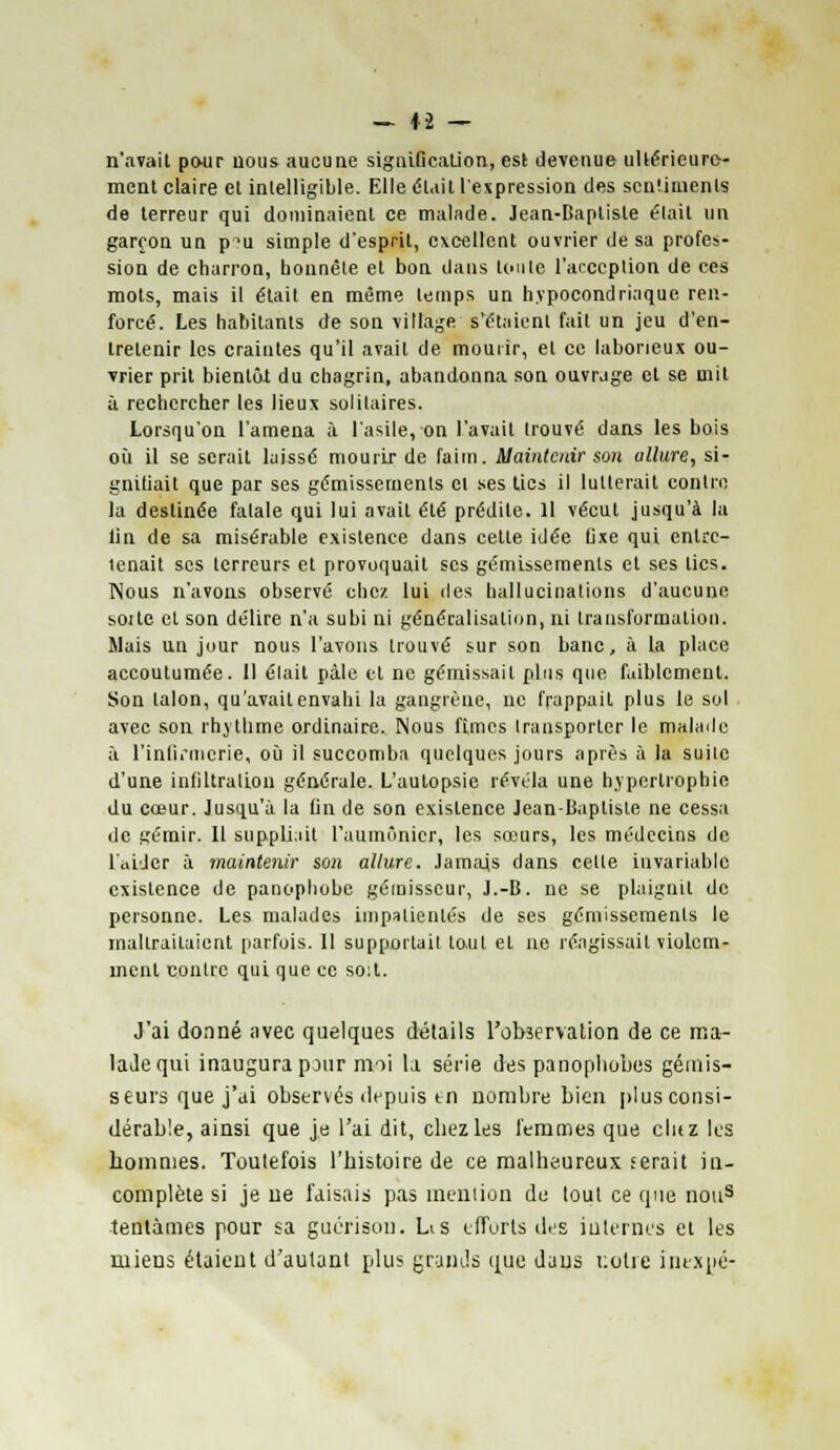 n'avait pour nous aucune signification, est devenue ultérieure- ment claire et intelligible. Elle était l'expression des sentiments de terreur qui dominaient ce malade. Jean-Baptiste était un garçon un pu simple d'esprit, excellent ouvrier de sa profes- sion de charron, honnête et bon dans toute lVceplion de ces mots, mais il était en même temps un hypocondriaque ren- forcé. Les habitants de son village s'étaient fait un jeu d'en- tretenir les craintes qu'il avait de mourir, et ce laborieux ou- vrier prit bientôt du chagrin, abandonna son ouvrage et se mit à rechercher les lieux solitaires. Lorsqu'on l'amena à l'asile, on l'avait trouvé dans les bois où il se serait laissé mourir de faim. Maintenir son allure, si- gnifiait que par ses gémissements et ses tics il lutterait contre la destinée fatale qui lui avait été prédite. Il vécut jusqu'à la lin de sa misérable existence dans cette idée fixe qui entre- tenait ses terreurs et provoquait ses gémissements et ses tics. Nous n'avons observé chez lui des hallucinations d'aucune soi te cl son délire n'a subi ni généralisation, ni transformation. Mais un jour nous l'avons trouvé sur son banc, à la place accoutumée. Il élait pâle et ne gémissait plus que faiblement. Son talon, qu'avait envahi la gangrène, ne frappait plus le sol avec son rhytlime ordinaire. Nous fîmes transporter le malade à l'infirmerie, où il succomba quelques jours après à la suite d'une inliltralion générale. L'autopsie révéla une hypertrophie du cœur. Jusqu'à la fin de son existence Jean-Baptiste ne cessa de gémir. Il suppliait l'aumônier, les sœurs, les médecins de l'aider à maintenir son allure. Jamais dans celle invariable existence de panophobe gémisscur, J.-B. ne se plaignit de personne. Les malades impatientés de ses gémissements le mallrailaient parfois. Il supportait tout et ne réagissait violem- ment contre qui que ce so:t. J'ai donné avec quelques détails l'observation de ce ma- lade qui inaugura pour moi la série des panophobes gémis- seurs que j'ai observés depuis tn nombre bien plus consi- dérable, ainsi que je l'ai dit, chez les femmes que cluz les hommes. Toutefois l'histoire de ce malheureux ferait in- complète si je ne faisais pas mention de tout ce que nous tentâmes pour sa guérison. Lis efforts des internes et les miens étaient d'autant plus grands que dans notre iinxpé-