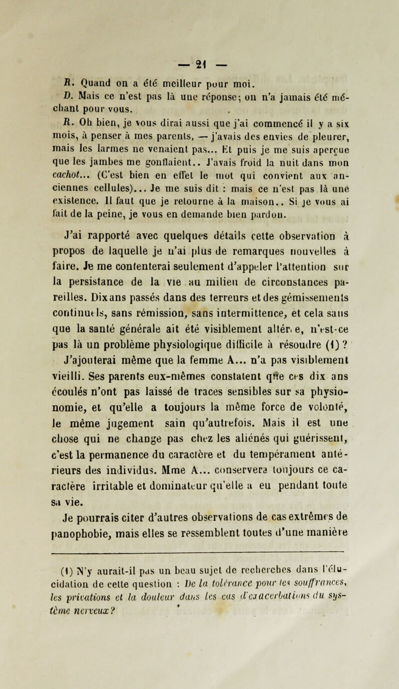 fl. Quand on a été meilleur puur moi. D. Mais ce n'est pas là une réponse; on n'a jamais été mé- chant pour vous. R. Oh bien, je vous dirai aussi que j'ai commencé il y a six mois, à penser à mes parents, —j'avais des envies de pleurer, mais les larmes ne venaient pas... Ht puis je me suis aperçue que les jambes me gonflaient.. J'avais froid la nuit dans mon cachot... (C'est bien en effet le mot qui convient aux an- ciennes cellules)... Je me suis dit : mais ce n'est pas là une existence. Il faut que je retourne à la maison.. Si je vous ai fait de la peine, je vous en demande bien pardon. J'ai rapporté avec quelques détails celte observation à propos de laquelle je n'ai plus de remarques nouvelles à l'aire. Je me contenterai seulement d'appeler l'attention sur la persistance de la vie au milieu de circonstances pa- reilles. Dix ans passés dans des terreurs et des gémissements continu* ls, sans rémission, sans intermittence, et cela sans que la sanlé générale ait été visiblement aller, e, nVst-ce pas là un problème physiologique difficile à résoudre (\) ? J'ajouterai même que la femme A... n'a pas visiblement vieilli. Ses parents eux-mêmes constatent qrie ces dix ans écoulés n'ont pas laissé de traces sensibles sur sa physio- nomie, et qu'elle a toujours la même force de volonlé, le même jugement sain qu'autrefois. Mais il est une ebose qui ne change pas chez les aliénés qui guérissent, c'est la permanence du caractère et du tempérament anté- rieurs des individus. Mme A... conservera toujours ce ca- ractère irritable et dominateur qu'elle a eu pendant toute sa vie. Je pourrais citer d'autres observations de cas extrêmes de panophobie, mais elles se ressemblent toutes d'une manière (l) M'y aurait-il pas un beau sujet de recherches dans l'élu- cidation de cette question : De la tolérance pour la souffrances, les prhations et la douleur dans les eus d'eiaccrbaliuns du sys- tème nerveux?