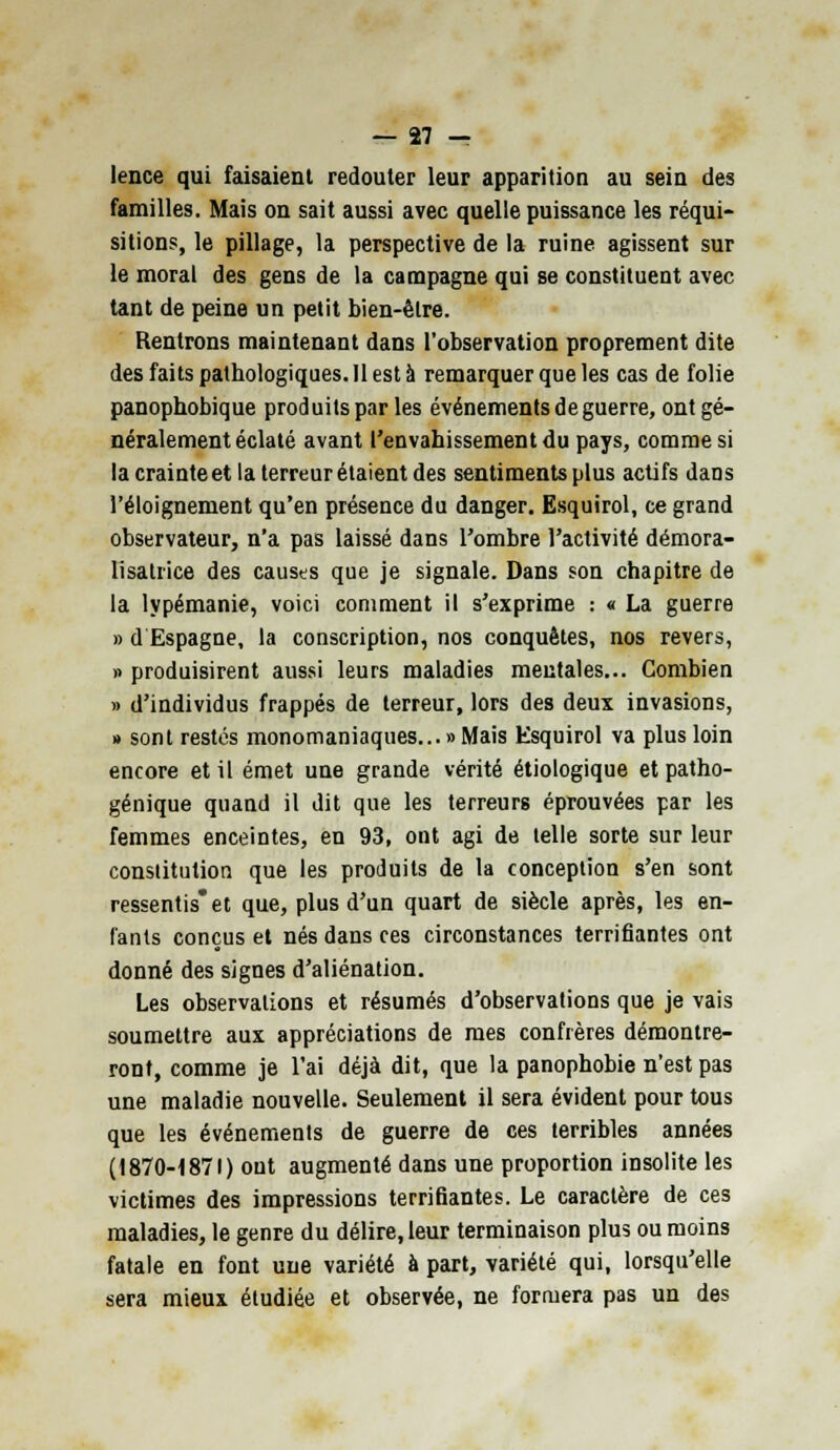 lence qui faisaient redouter leur apparition au sein des familles. Mais on sait aussi avec quelle puissance les réqui- sitions, le pillage, la perspective de la ruine agissent sur le moral des gens de la campagne qui se constituent avec tant de peine un petit bien-être. Rentrons maintenant dans l'observation proprement dite des faits pathologiques. Il est à remarquer que les cas de folie panophobique produits par les événements de guerre, ont gé- néralement éclaté avant l'envahissement du pays, comme si la crainte et la terreur étaient des sentiments plus actifs dans l'éloignement qu'en présence du danger. Esquirol, ce grand observateur, n'a pas laissé dans l'ombre l'activité démora- lisatrice des causes que je signale. Dans son chapitre de la lypémanie, voici comment il s'exprime : « La guerre » d Espagne, la conscription, nos conquêtes, nos revers, » produisirent aussi leurs maladies mentales... Combien » d'individus frappés de terreur, lors des deux invasions, » sont restés monomaniaques... » Mais Esquirol va plus loin encore et il émet une grande vérité étiologique et patho- génique quand il dit que les terreurs éprouvées par les femmes enceintes, en 93, ont agi de telle sorte sur leur constitution que les produits de la conception s'en sont ressentis et que, plus d'un quart de siècle après, les en- fants conçus et nés dans ces circonstances terrifiantes ont donné des signes d'aliénation. Les observations et résumés d'observations que je vais soumettre aux appréciations de mes confrères démontre- ront, comme je l'ai déjà dit, que la panophobie n'est pas une maladie nouvelle. Seulement il sera évident pour tous que les événements de guerre de ces terribles années (1870-1871) ont augmenté dans une proportion insolite les victimes des impressions terrifiantes. Le caractère de ces maladies, le genre du délire, leur terminaison plus ou moins fatale en font une variété à part, variété qui, lorsqu'elle sera mieux étudiée et observée, ne formera pas un des