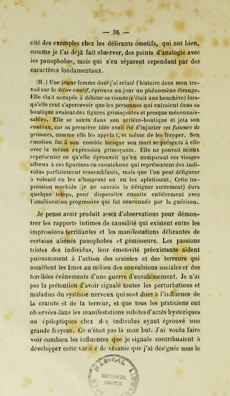 cité des exemples chez les délirants émotifs, qui ont bien, comme je l'ai déjà fait observer, des points d'analogie avec les panophobes, mais qui s'en séparent cependant par des caractères fondamentaux. (H.) Une jeune femme donl j'ai relate l'histoire dans mon tra- vail sur le délire émotif, éprouva un jour un phénomène étrange. Elle était oecupée à débiter sa viande(c'élait unebouchère) lors- qu'elle crut s'apercevoir que les personnes qui entraient dans sa boutique avaientdes ligures grimaçantes et presque méconnais- sables. Elle se sauva dans son arrière-boutique et jeta son couteau, car sa première idée avait été d'injurier ces faiseurs de grimaces, comme elle les appela t, et même de les frapper. Son émotion fut à son comble lorsque son mari se présenta à elle, avec la même expression grimaçante. Elle ne pouvait mieux représenter ce qu'elle éprouvait qu'en comparant ces visages all'reux à ces figurines en caoutchouc qui représentent des indi- vidus parfaitement ressemblants, mais que l'on peut défigurer à volonté en les a'iongeanl ou en les aplatissant. Cette im- pression morbide (je ne saurais la désigner autrement) dura quelque lempb, pour disparaître ensuite entièrement avec l'amélioration progressive qui fut couronnée par la guérison. Je pense avoir produit a«sez d'observations pour démon- trer les rapport* intimes de causalité qui existent entre les impressions terrifiantes et les manifestations délirantes de certains aliénés panophobes et gémisseurs. Les passions 1 listes des individus, leur émotivité préexistante aident puissamment à l'action des craintes et des terreurs qui assaillent les âmes au milieu des convulsions sociales et des tenibles événements d'une guerre d'envahissement. Je n'ai pas la prétention d'avoir signalé toutes les perturbations et maladies du syslôme nerveux qui sont dues à l'influence de la crainte et de la terreur, et que tous les praticiens ont obiervéesdans les manifestations subitesd'accèshystériques ou épileptiqties chez ds individus ayant éprouvé une grande frayeur. Ce n'était pas là mon but. J'ai voulu l'aire voir combien les influences que je signale contribuaient à développer celte varié é de \ésanie que j'ai désignée sou-s le - ■ :»'■■