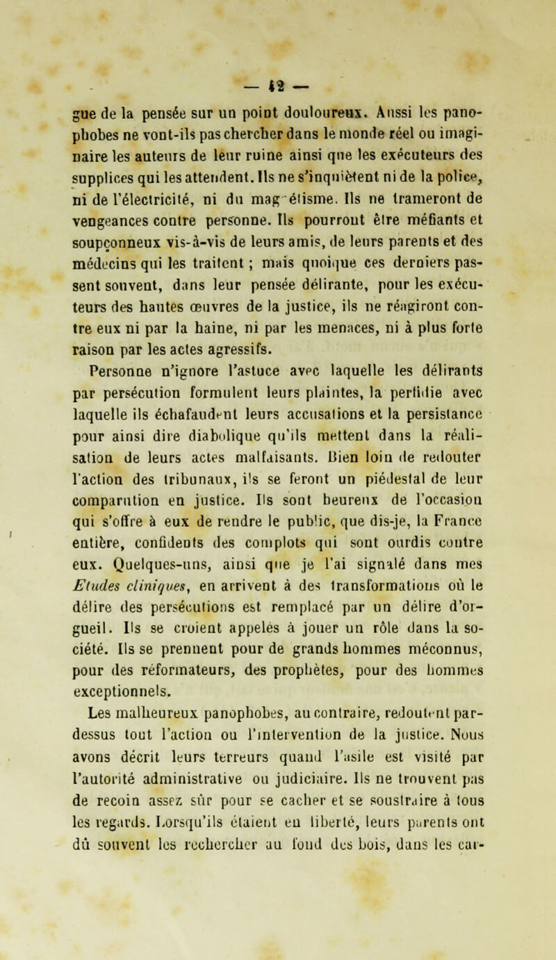 gue de la pensée sur un point douloureux. Aussi les pano- pbobes ne vont-ils pas chercher dans le monde réel ou imagi- naire les auteurs de leur ruine ainsi que les exécuteurs des supplices qui les attendent. Ils ne s'inquiètent ni de la police, ni de l'électricité, ni du mag élisme. Us ne trameront de vengeances contre personne. Ils pourrout être méfiants et soupçonneux vis-à-vis de leurs amis, de leurs parents et des médecins qui les traitent; mais quoique ces derniers pas- sent souvent, dans leur pensée délirante, pour les exécu- teurs des hautes œuvres de la justice, ils ne réagiront con- tre eux ni par la haine, ni par les menaces, ni à plus forte raison par les actes agressifs. Personne n'ignore l'astuce avec laquelle les délirants par persécution formulent leurs plaintes, la perlidie avec laquelle ils échafaudenl leurs accusations et la persistance pour ainsi dire diabolique qu'ils mettent dans la réali- sation de leurs actes malfaisants. Bien loin de redouter l'action des tribunaux, ils se feront un piédestal de leur comparution en justice. Us sont beurenx de l'occasion qui s'offre à eux de rendre le public, que dis-je, la France entière, confidents des complots qui sont ourdis contre eux. Quelques-uns, ainsi que je l'ai signalé dans mes Eludes cliniques, en arrivent à des transformations où le délire des persécutions est remplacé par un délire d'oi- gueil. Us se croient appelés à jouer un rôle dans la so- ciété. Us se prenuent pour de grands hommes méconnus, pour des réformateurs, des prophètes, pour des hommes exceptionnels. Les malheureux panophobes, au contraire, redoutent par- dessus tout l'action ou l'intervention de la justice. Nous avons décrit leurs terreurs quand l'asile est visité par l'autorité administrative ou judiciaire. Ils ne trouvent pas de recoin assez sûr pour se cacher et se soustraire à tous les regards. Lorsqu'ils étaient eu liberté, leurs parents ont dû souvent les rechercher au fond des bois, dans les car-