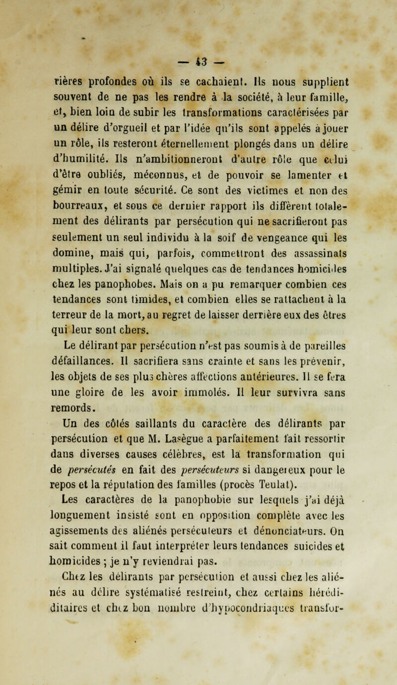 rières profondes où ils se cachaient. Ils uous supplient souvent de ne pas les rendre à la société, à leur famille, et, bien loin de subir les transformations caractérisées par un délire d'orgueil et par l'idée qu'ils sont appelés à jouer un rôle, ils resteront éternellement plongés dans un délire d'humilité. Ils n'ambitionneront d'autre rôle que celui d'être oubliés, méconnus, et de pouvoir se lamenter et gémir en toute sécurité. Ce sont des victimes et non des bourreaux, et sous ce dernier rapport ils diffèrent totale- ment des délirants par persécution qui ne sacrifieront pas seulement un seul individu à la soif de vengeance qui les domine, mais qui, parfois, commettront des assassinats multiples. J'ai signalé quelques cas de tendances homicides chez les panophobes. Mais on a pu remarquer combien ces tendances sont timides, et combien elles se rattachent à la terreur de la mort, au regret de laisser derrière eux des êtres qui leur sont chers. Le délirant par persécution n'est pas soumis à de pareilles défaillances. Il sacrifiera sans crainte et sans les prévenir, les objets de ses plus chères affections antérieures. Il se fera une gloire de les avoir immolés. Il leur survivra sans remords. Un des côlés saillants du caractère des délirants par persécution et que M. Lasègue a parfaitement fait ressortir dans diverses causes célèbres, est la transformation qui de persécutés en fait des persécuteurs si dangeieux pour le repos et la réputation des familles (procès Teulat). Les caractères de la panophobie sur lesquels j'ai déjà longuement insisté sont en opposition complète avec les agissements des aliénés persécuteurs et dénonciateurs. On sait comment il faut interpréter leurs tendances suicides et homicides ; je n'y reviendrai pas. Chtz les délirants par pcrsécuiion et aussi chez les alié- nés au délire systématisé restreint, chez certains liérédi- ditaires et chtz bon nombre d'hypocondriaques transfor-