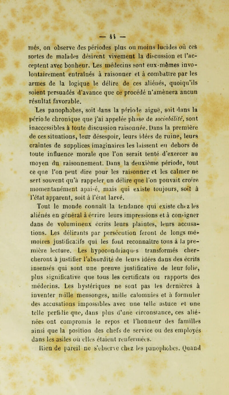 niés, on observe des périodes plus ou moins lucides où ces sortes de malades désirent vivement la discussion et l'ac- ceptent avec bonheur. Les médecins sont eux-mêmes invo- lontairement entraînés à raisonner et à combatlre par les armes de la logique le délire de ces aliénés, quoiqu'ils soient persuadés d'avance que ce procédé n'amènera ancun résultat favorable. Les panophobes, soit dans la période aiguë, soit dans la période chronique que j'ai appelée ph;ise de sociabilité, sont inaccessibles à toute discussion raisonnée.Uans la première de ces situations, leur désespoir, leurs idées de ruine, leurs craintes de supplices imaginaires les laissent en dehors de toute influence morale que l'on serait tenté d'exercer au moyen du raisonnement. Dans la deuxième période, tout ce que l'on peut dire pour les raisonner et les calmer ne sert souvent qu'à rappeler un délire que Ton pouvait cro're momentanément apai-é, mais qui existe toujours, soit à l'état apparent, soit à l'état larvé. Tout le monde connaît la tendance qui existe chez les aliénés en général à écrire leurs impressions et à consigner dans de volumineux écrits leurs plaintes, leurs accusa- tions. Les délirants par persécution feront de longs mé- moires justifica'.ifs qui les font reconnaître tous à la pre- mière lecture. Les hypocondriaques transformés cher- cheront à justifier l'absurdité de leurs idées dans des écrits insensés qui sont une preuve justificative de leur folie, plus significative que tous les certificats ou rapports des médecins. Les hystériques ne sont pas les dernières à inventer mille mensonges, mille calomnies et à formuler des accusations impossibles avec une telle astuce et une telle perfidie que, dans plus d'une circonstance, ces alié- nées ont compromis le repos et l'honneur des familles ainsi que la position des chefs de service ou des employés dans les asiles où elles étaient renfermées. Uien de pareil ne s'observe chez les panophobes. Quand