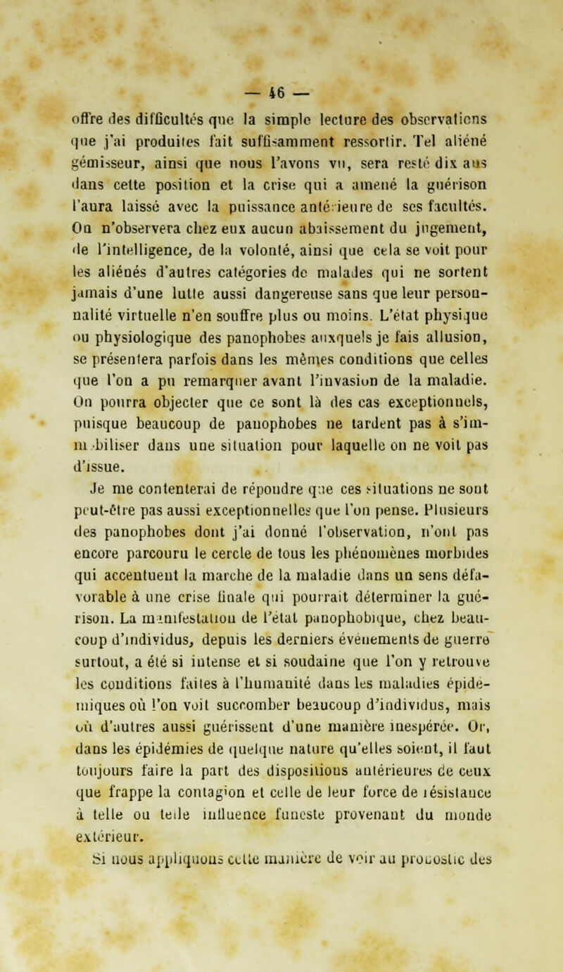 offre îles difficultés que la simple lecture des observations que j'ai produites fait suffisamment ressortir. Tel aliéné gémisseur, ainsi que nous l'avons vu, sera resté dix aus dans cette position et la crise qui a amené la guérison l'aura laissé avec la puissance antérieure de ses facultés. On n'observera chez eux aucun abaissement du jugement, de l'intelligence, de la volonté, ainsi que cela se voit pour les aliénés d'autres catégories de malades qui ne sortent jamais d'une lutte aussi dangereuse sans que leur person- nalité virtuelle n'en souffre plus ou moins. L'état physique ou physiologique des panophobes auxquels je fais allusion, se présentera parfois dans les mêmes conditions que celles que l'on a pu remarquer avant l'invasion de la maladie. On pourra objecter que ce sont là des cas exceptionnels, puisque beaucoup de panophobes ne tardent pas à s'iin- m biliser dans une situation pour laquelle on ne voit pas d'issue. Je me contenterai de répondre que ces situations ne sont peut-être pas aussi exceptionnelles que l'on pense. Plusieurs des panophobes dont j'ai donné l'observation, n'ont pas encore parcouru le cercle de tous les pliénonièues morbides qui accentuent la marche de la maladie dans un sens défa- vorable à une crise finale qui pourrait déterminer la gue- risoii. La nnnilestatiou de l'état panophobique, chez beau- coup d'individus, depuis les derniers événements de guerre surtout, a été si intense et si soudaine que l'on y retrouve les conditions faites à l'humanité dans les maladies épide- iniquesoù l'on voit succomber beaucoup d'individus, mais où d'autres aussi guérissent d'une manière inespérée. Or, dans les épidémies de quelque nature qu'elles soient, il faut toujours faire la part des disposilious antérieures de ceux que frappe la contagion et celle de leur force de lésislauce à telle ou tede nitluence funeste provenant du monde extérieur. Si nous appliquons celte manière de voir au pro^oilic des