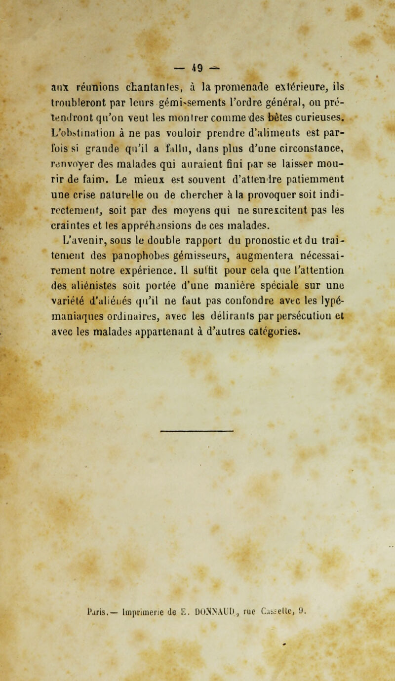 — *9 — aux réunions chantantes, à la promenade extérieure, ils troubleront par leurs gémi-sements l'ordre général, ou pré- tendront qu'on veut les montrer comme des bêtes curieuses. L'obstination à ne pas vouloir prendre d'aliments est par- fois si grande qu'il a fallu, dans plus d'une circonstance, renvoyer des malades qui auraient fini par se laisser mou- rir de faim. Le mieux est souvent d'attendre patiemment une crise naturelle ou de chercher à la provoquer soit indi- rectement, soit par des moyens qui ne surexcitent pas les craintes et les appréhensions de ces malades. L'avenir, sous le double rapport du pronostic et du trai- tement des panophobes gémisseurs, augmentera nécessai- rement notre expérience. Il suttit pour cela que l'attention des aliénistes soit portée d'une manière spéciale sur une variété d'aliénés qu'il ne faut pas confondre avec les lypé- maniaques ordinaires, avec les délirants par persécution et avec les malades appartenant à d'autres catégories. Paris.— Imprimerie de E, DOSNAUD, ruo Cabïellc, 9.