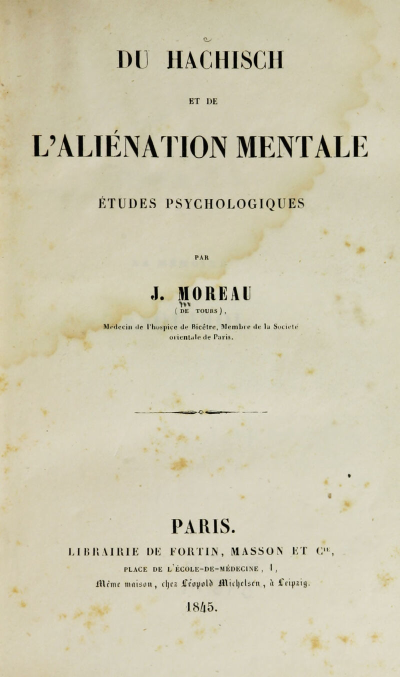 ET DE L'ALIÉNATION MENTALE ÉTUDES PSYCHOLOGIQUES J. MOREAl ( DE TOURS) , Médecin «lr l'hospice de Bicêtre, Membir de la Sue if té oriental a de Paris. 4 PARIS. LIBRAIRIE DE FORTIN, MASSON ET C, PLACE DE LËCOLE-DE-MÉDEC1NE , I , IHciik maison, cIjcî jrcojiolo illtcljelsfn , à fftiyztg. 1845.