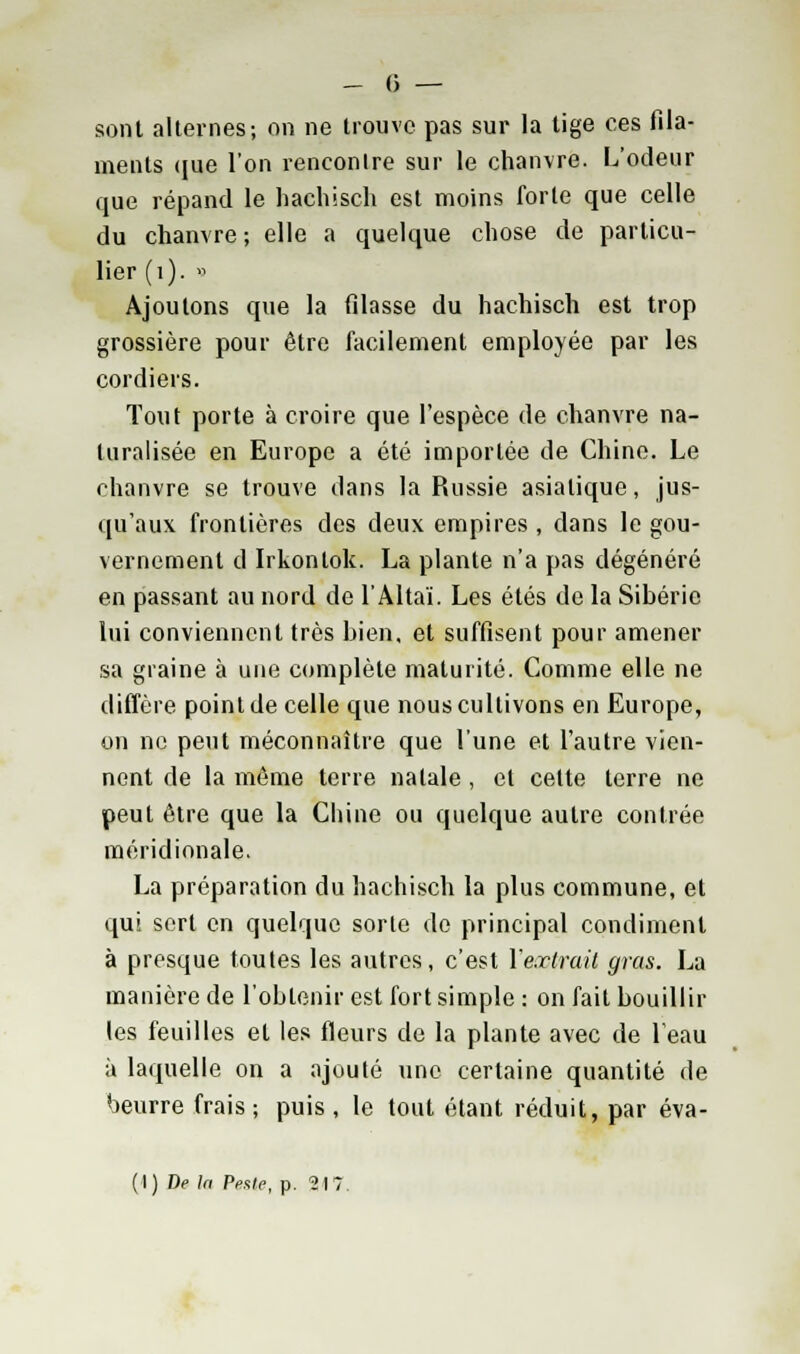 sont alternes; on ne trouve pas sur la tige ces fila- ments (jue l'on rencontre sur le chanvre. L'odeur que répand le hachisch est moins forte que celle du chanvre; elle a quelque chose de particu- lier (1). » Ajoutons que la filasse du hachisch est trop grossière pour être facilement employée par les cordiers. Tout porte à croire que l'espèce de chanvre na- turalisée en Europe a été importée de Chine. Le chanvre se trouve dans la Russie asiatique, jus- qu'aux frontières des deux empires , dans le gou- vernement d Irkontok. La plante n'a pas dégénéré en passant au nord de l'Altaï. Les étés de la Sibérie lui conviennent très bien, et suffisent pour amener sa graine à une complète maturité. Comme elle ne diffère point de celle que nous cultivons en Europe, on ne peut méconnaître que l'une et l'autre vien- nent de la même terre natale, et cette terre ne peut être que la Chine ou quelque autre contrée méridionale. La préparation du hachisch la plus commune, et qui sert en quelque sorte do principal condiment à presque toutes les autres, c'est l'extrait gras. La manière de l'obtenir est fort simple : on fait bouillir les feuilles et les fleurs de la plante avec de beau à laquelle on a ajouté une certaine quantité de beurre frais; puis, le tout étant réduit, par éva- (I) De la PpxIc, p. 247.