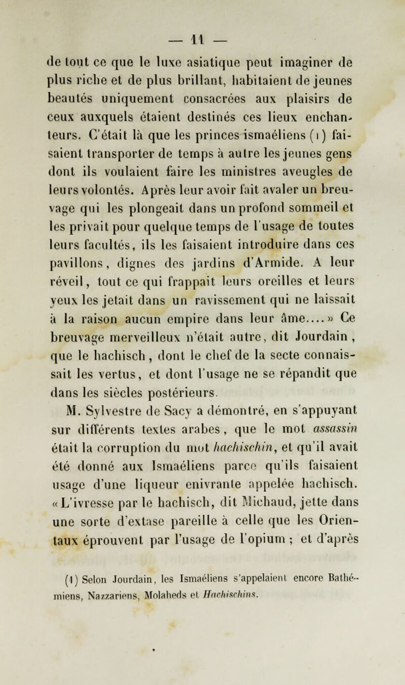 de tout ce que le luxe asiatique peut imaginer de plus riche et de plus brillant, habitaient déjeunes beautés uniquement consacrées aux plaisirs de ceux auxquels étaient destinés ces lieux enchan- teurs. C'était là que les princes ismaéliens (i ) fai- saient transporter de temps à autre les jeunes gens dont ils voulaient faire les ministres aveugles de leurs volontés. Après leur avoir fait avaler un breu- vage qui les plongeait dans un profond sommeil et les privait pour quelque temps de l'usage de toutes leurs facultés, ils les faisaient introduire dans ces pavillons, dignes des jardins d'Armide. A leur réveil, tout ce qui frappait leurs oreilles et leurs yeux les jetait dans un ravissement qui ne laissait à la raison aucun empire dans leur âme—» Ce breuvage merveilleux n'était autre, dit Jourdain, que le hachisch , dont le chef de la secte connais- sait les vertus, et dont l'usage ne se répandit que dans les siècles postérieurs. M. Sylvestre de Sacy a démontré, en s'appuyant sur différents textes arabes, que le mot assassin était la corruption du mot hachischin, et qu'il avait été donné aux Ismaéliens parce qu'ils faisaient usage d'une liqueur enivrante appelée hachisch. «L'ivresse par le hachisch, dit Wichaud, jette dans une sorte d'extase pareille à celle que les Orien- taux éprouvent par l'usage de l'opium ; et d'après (1) Selon Jourdain, les Ismaéliens s'appelaient encore Bathé- miens, Nazzariens, Molaherls et HaoMseMm.