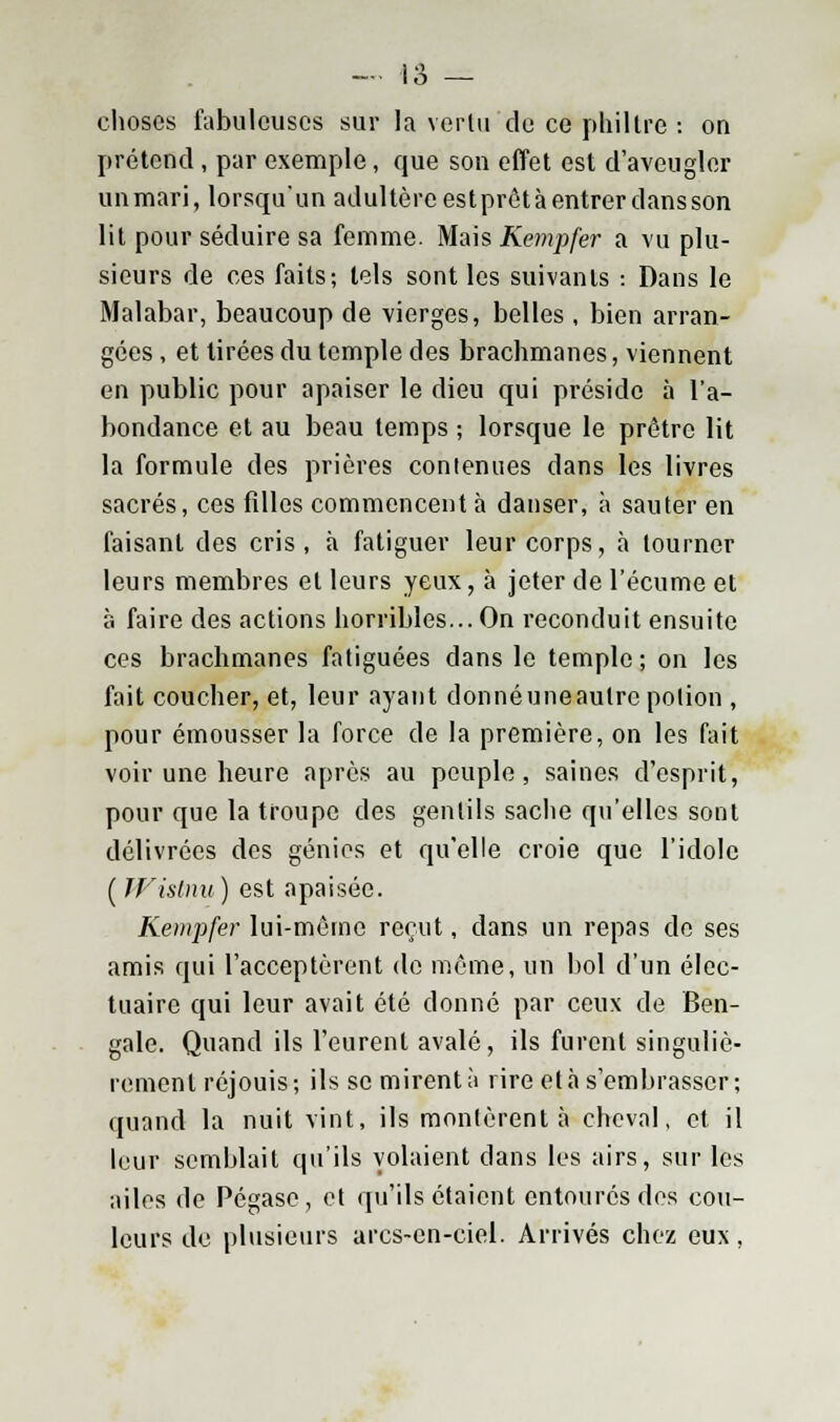 choses fabuleuses sur la vertu de ce philtre : on prétend , par exemple, que son effet est d'aveugler un mari, lorsqu'un adultère est prêt à entrer dans son lit pour séduire sa femme. Mais Kempfer a vu plu- sieurs de ces faits; tels sont les suivants : Dans le Malabar, beaucoup de vierges, belles , bien arran- gées , et tirées du temple des brachmanes, viennent en public pour apaiser le dieu qui préside à l'a- bondance et au beau temps ; lorsque le prêtre lit la formule des prières contenues dans les livres sacrés, ces filles commencent à danser, à sauter en faisant des cris , à fatiguer leur corps, à tourner leurs membres et leurs yeux, à jeter de l'écume et à faire des actions horribles... On reconduit ensuite ces brachmanes fatiguées dans le temple ; on les fait coucher, et, leur ayant donné une autre potion , pour émousser la force de la première, on les fait voir une heure après au peuple, saines d'esprit, pour que la troupe des gentils sache qu'elles sont délivrées des génies et qu'elle croie que l'idole ( Wistnu ) est apaisée. Kempfer lui-même reçut, dans un repas do ses amis qui l'acceptèrent de même, un bol d'un élec- tuaire qui leur avait été donné par ceux de Ben- gale. Quand ils l'eurent avalé, ils furent singuliè- rement réjouis; ils se mirent à rire et à s'embrasser; quand la nuit vint, ils montèrent à cheval, et il leur semblait qu'ils volaient dans les airs, sur les ailes de Pégase, et qu'ils étaient entoures des cou- leurs de plusieurs arcs-en-ciel. Arrivés chez eux,