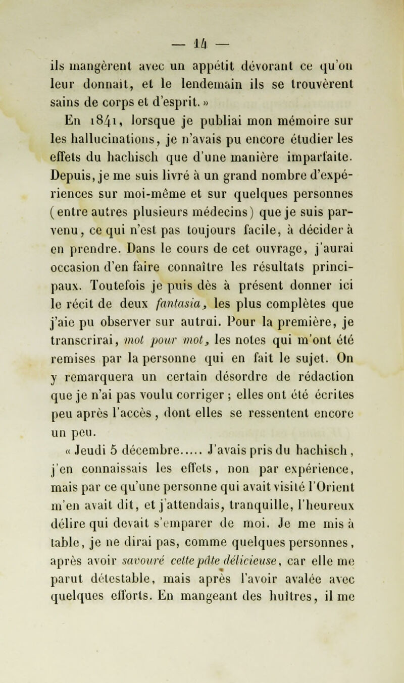 ils mangèrent avec un appétit dévorant ce qu'on leur donnait, et le lendemain ils se trouvèrent sains de corps et d'esprit. » En 1841, lorsque je publiai mon mémoire sur les hallucinations, je n'avais pu encore étudier les effets du hachisch que d'une manière imparfaite. Depuis, je me suis livré à un grand nombre d'expé- riences sur moi-même et sur quelques personnes (entre autres plusieurs médecins) que je suis par- venu, ce qui n'est pas toujours facile, à décider à en prendre. Dans le cours de cet ouvrage, j'aurai occasion d'en faire connaître les résultats princi- paux. Toutefois je puis dès à présent donner ici le récit de deux fantasia, les plus complètes que j'aie pu observer sur autrui. Pour la première, je transcrirai, mot pour mot, les notes qui m'ont été remises par la personne qui en fait le sujet. On y remarquera un certain désordre de rédaction que je n'ai pas voulu corriger ; elles ont été écrites peu après l'accès , dont elles se ressentent encore un peu. « Jeudi 5 décembre J'avais pris du hachisch , j'en connaissais les effets, non par expérience, mais par ce qu'une personne qui avait visité l'Orient m'en avait dit, et j'attendais, tranquille, l'heureux délire qui devait s'emparer de moi. Je me misa table, je ne dirai pas, comme quelques personnes, après avoir savouré cette pâte délicieuse, car elle me parut détestable, mais après l'avoir avalée avec quelques efforts. En mangeant des huîtres, il me