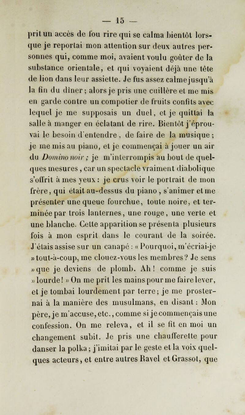 prit un accès de lou rire qui se calma bientôt lors- que je reportai mon attention sur deux autres per- sonnes qui, comme moi, avaient voulu goûter de la substance orientale, et qui voyaient déjà une tête de lion clans leur assiette. Je fus assez calmejusqu a la fin du dîner ; alors je pris une cuillère et me mis en garde contre un compotier de fruits confits avec lequel je me supposais un duel, et je quittai la salle à manger en éclatant de rire. Bientôt j'éprou- vai le besoin d'entendre , de faire de la musique ; je me mis au piano, et je commençai à jouer un air du Domino noir ; je m'interrompis au bout de quel- ques mesures, car un spectacle vraiment diabolique s'offrit à mes yeux : je crus voir le portrait de mon frère, qui était au-dessus du piano , s'animer et me présenter une queue fourchue, toute noire, et ter- minée par trois lanternes, une rouge, une verte et une blanche. Cette apparition se présenta plusieurs fois à mon esprit dans le courant de la soirée. J'étais assise sur un canapé : « Pourquoi, m'écriai-je » tout-à-coup, me clouez-vous les membres? Je sens «que je deviens de plomb. Ah! comme je suis » lourde ! » On me prit les mains pour me faire lever, et je tombai lourdement par terre; je me proster- nai à la manière des musulmans, en disant : Mon père, je m'accuse, etc., comme si je commençais une confession. On me releva, et il se fit en moi un changement subit. Je pris une chaufferette pour danser la polka ; j'imitai par le geste et la voix quel- ques acteurs, et entre autres Ravel etGrassot, que